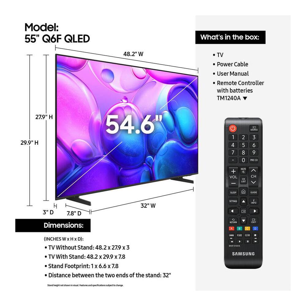 Model: 55" Q6F QLED
What's in the box:
- TV
- Power Cable
- User Manual
- Remote Controller with batteries TM1240A
Dimensions:
(INCHES W x H x D):
- TV Without Stand: 48.2 x 27.9 x 3
- TV With Stand: 48.2 x 29.9 x 7.8
- Stand Footprint: 1 x 6.6 x 7.8
- Distance between the two ends of the stand: 32"