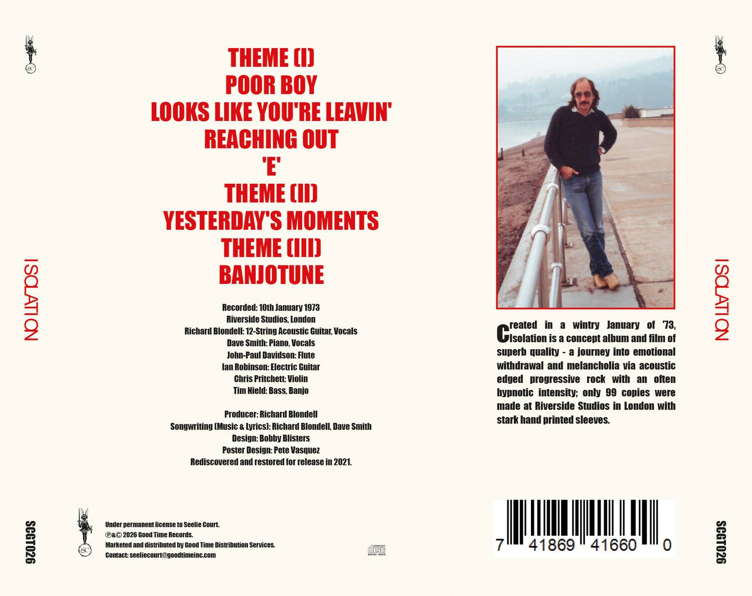 ISOLATION

THEME (I)  
POOR BOY  
LOOKS LIKE YOU'RE LEAVING  
REACHING OUT 'E'  

THEME (II)  
YESTERDAY'S MOMENTS  

THEME (III)  
BANJOTUNE  

Recorded: 10th January 1973  
Riverside Studios, London  
Richard Blondell: 12-String Acoustic Guitar, Vocals  
Dave Smith: Piano, Vocals  
John-Paul Davidson: Flute  
Ian Robinson: Electric Guitar  
Chris Pritchett: Violin  
Tim Hield: Bass, Banjo  

Producer: Richard Blondell  
Songwriting (Music & Lyrics): Richard Blondell, Dave Smith  
Design: Bobby Blisters  
Poster Design: Pete Vasquez  

Rediscovered and restored for release in 2021.  

Created in a wintry January of 73, Isolation is a concept album and film of superb quality - a journey into emotional withdrawal and melancholia via acoustic edged progressive rock with an often hypnotic intensity; only 99 copies were made at Riverside Studios in London with stark hand printed sleeves.  

ISOLATION SCGT026  
Under permanent license to