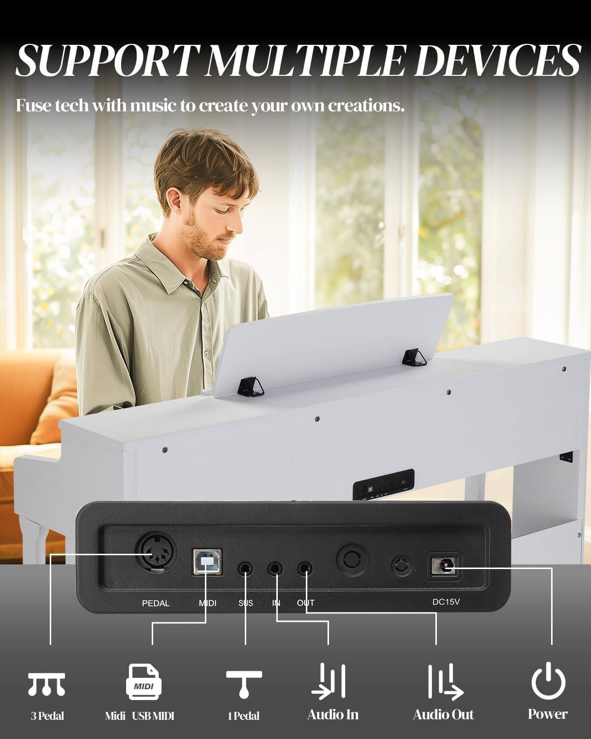 SUPPORT MULTIPLE DEVICES  
Fuse tech with music to create your own creations.

8  
PEDAL  
MIDI  
SUS  
IN  
OUT  
DC15V  
MIDI  
3 Pedal  
Midi USB MIDI  
1 Pedal  
Audio In  
Audio Out  
Power