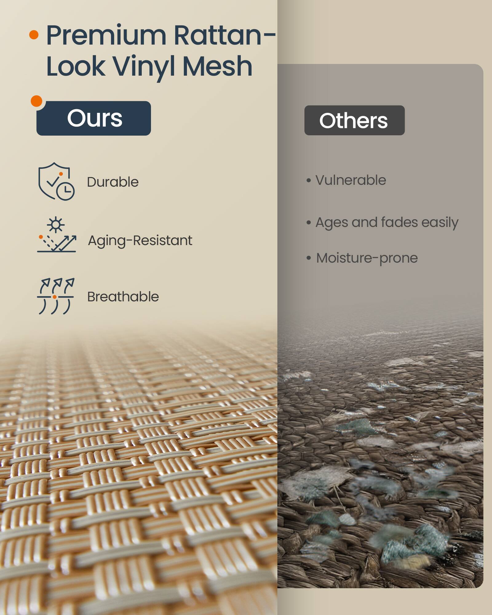 Premium Rattan-Look Vinyl Mesh

Ours
- Durable
- Aging-Resistant
- Breathable

Others
- Vulnerable
- Ages and fades easily
- Moisture-prone