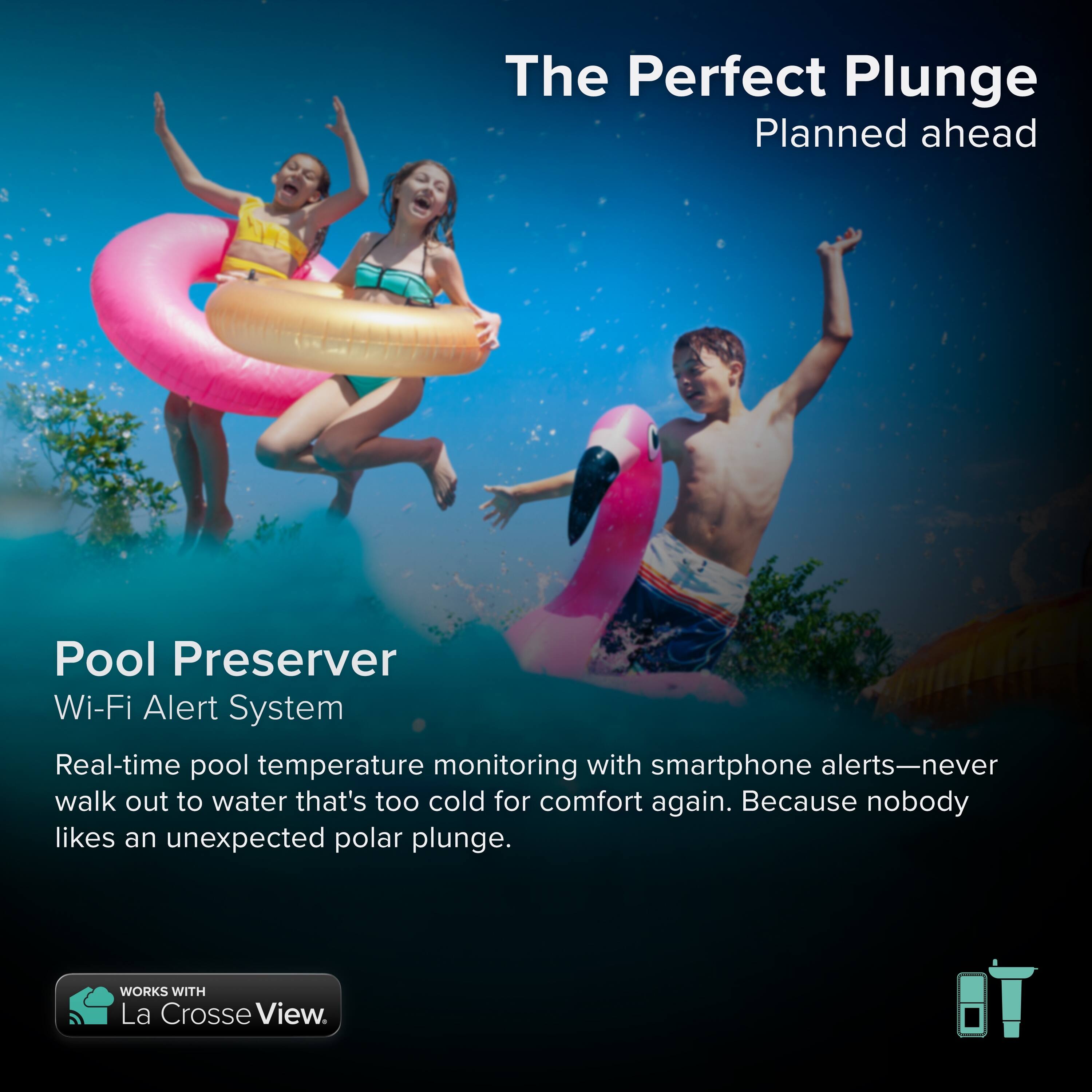 The Perfect Plunge  
Planned ahead  

Pool Preserver  
Wi-Fi Alert System  

Real-time pool temperature monitoring with smartphone alerts—never walk out to water that's too cold for comfort again. Because nobody likes an unexpected polar plunge.  

WORKS WITH La Crosse View.