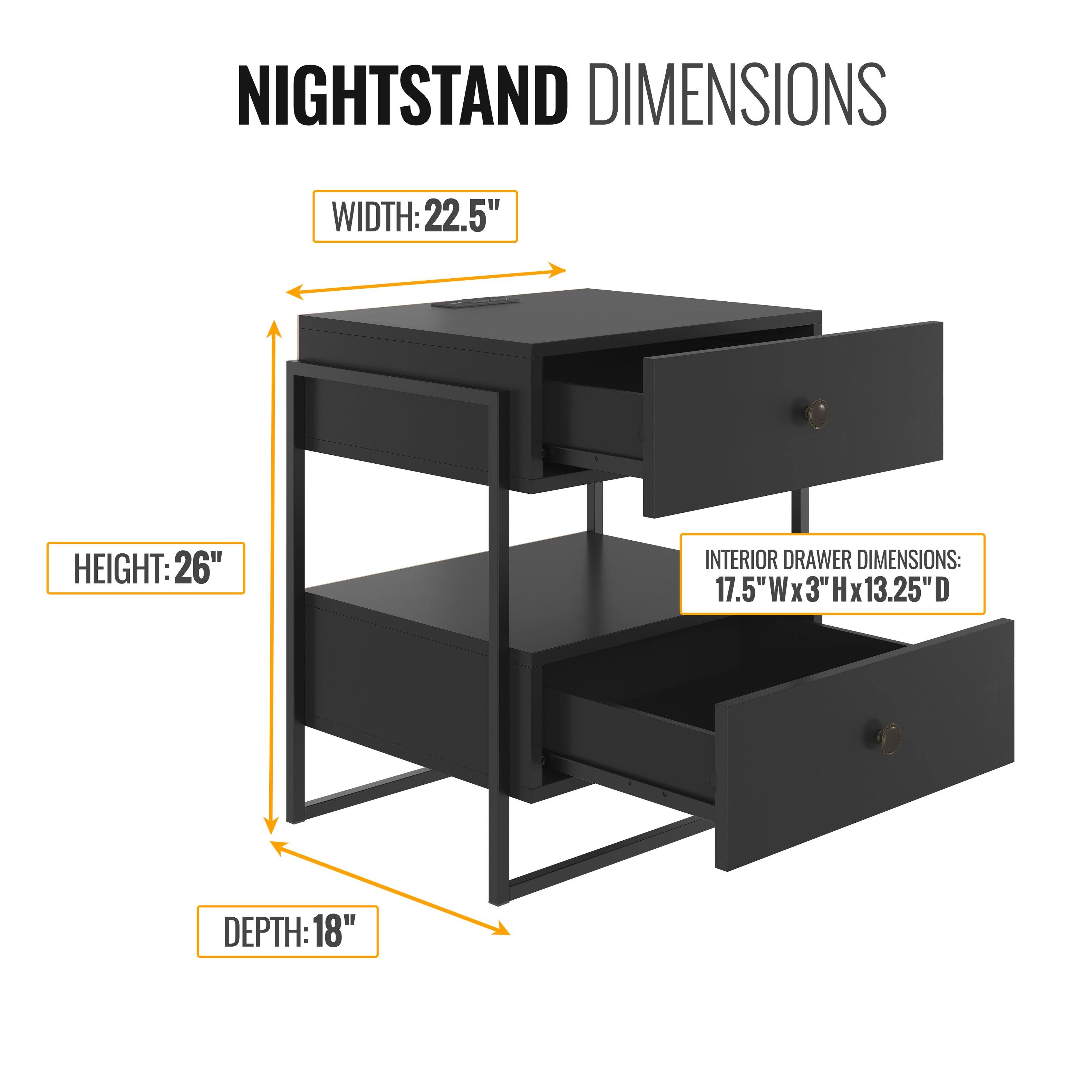 NIGHTSTAND DIMENSIONS

WIDTH: 22.5"  
HEIGHT: 26"  
DEPTH: 18"  

INTERIOR DRAWER DIMENSIONS:  
17.5"W x 3"H x 13.25"D