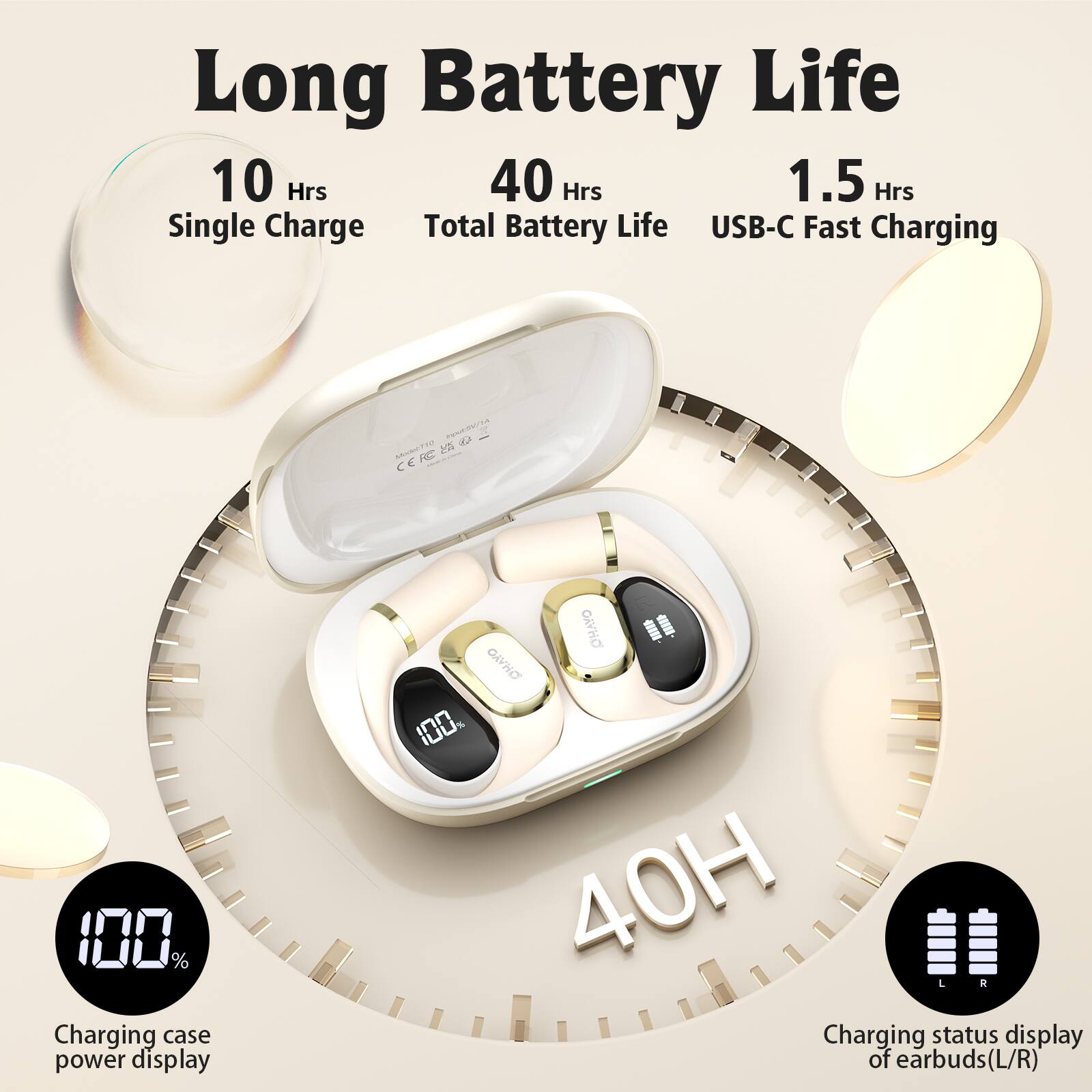 Long Battery Life

- 10 Hrs Single Charge
- 40 Hrs Total Battery Life
- 1.5 Hrs USB-C Fast Charging

- 100% Charging case power display
- Charging status display of earbuds (L/R)
