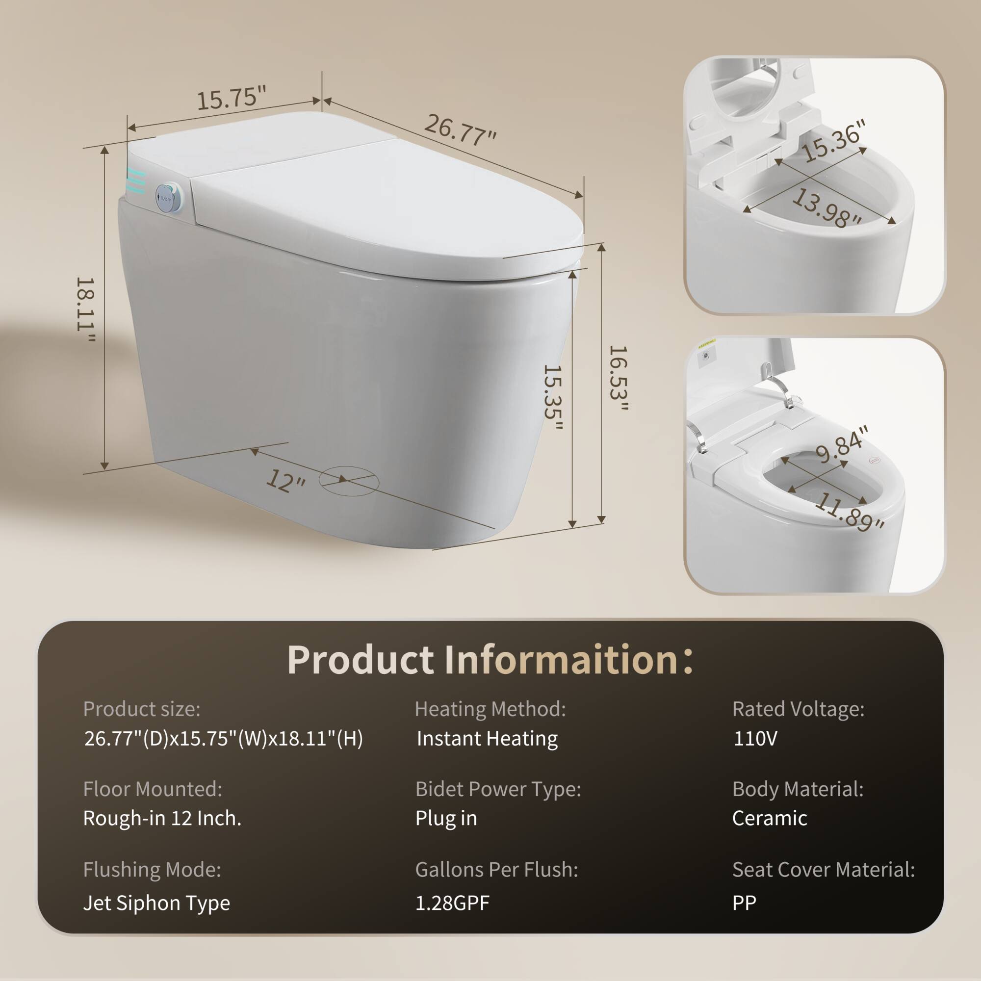 Sure, here is the corrected and grouped text:

---

**Product Information:**

- **Product size:** 26.77"(D) x 15.75"(W) x 18.11"(H)
- **Floor Mounted:** Rough-in 12 Inch.
- **Heating Method:** Instant Heating
- **Bidet Power Type:** Plug in
- **Flushing Mode:** Jet Siphon Type
- **Gallons Per Flush:** 1.28GPF
- **Rated Voltage:** 110V
- **Body Material:** Ceramic
- **Seat Cover Material:** PP

---

**Dimensions:**

- **Main Unit:**
  - 26.77" (D)
  - 15.75" (W)
  - 18.11" (H)

- **Additional Dimensions:**
  - 15.75"
  - 15.35"
  - 16.53"
  - 15.36"
  - 13.98"
  - 9.84"
  - 11.89"
  - 12"