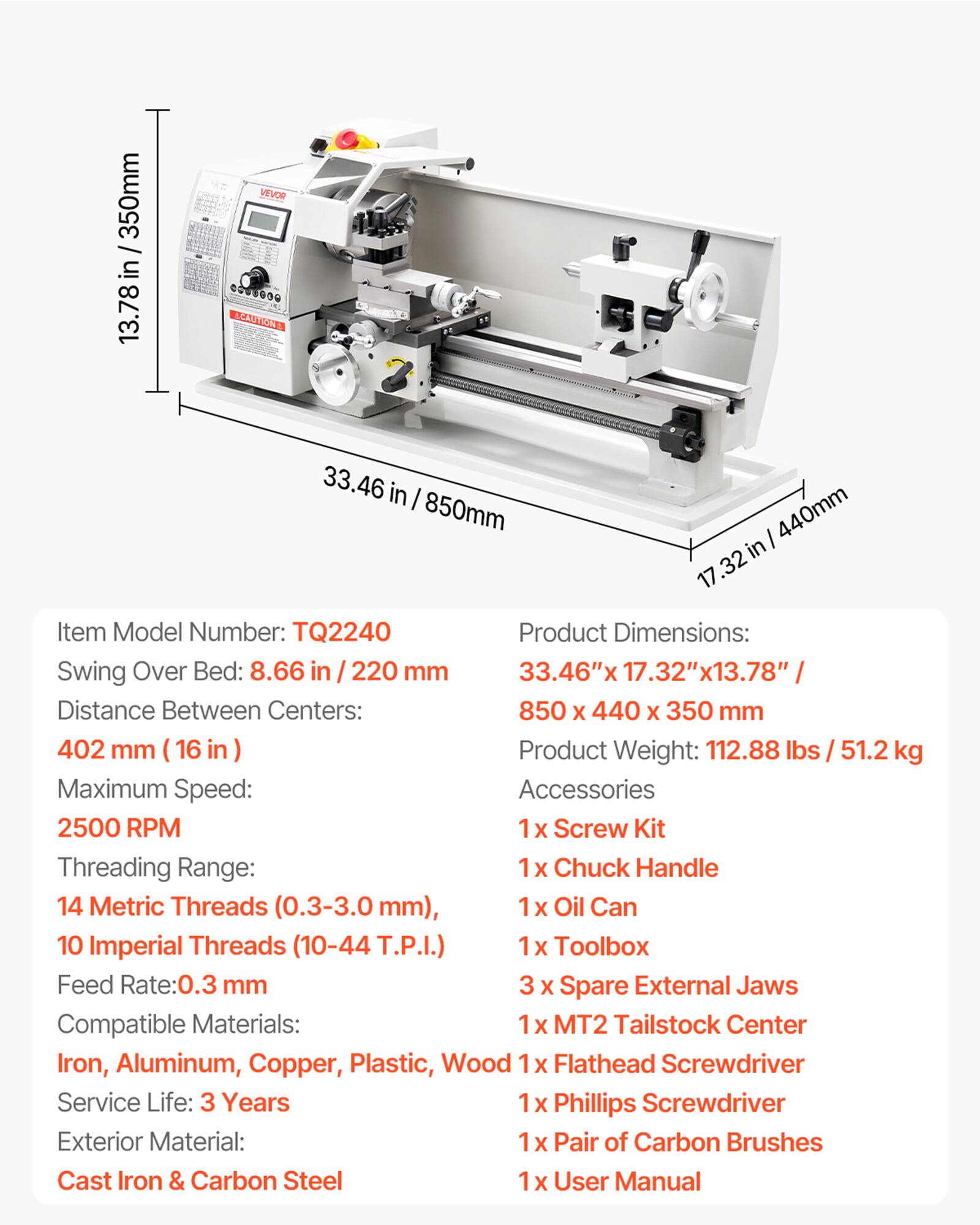 / 350mm in 13.78

VEVOR ....... CAUTION

33.46 in 850mm 440mm 17.32

Item Model Number: TQ2240

Product Dimensions: Swing Over Bed: 8.66 in 220 mm 33.46") Distance Between Centers: 850 X 440 X 350 mm 402 mm

Product Weight: 112.88 lbs / 51.2 kg

Maximum Speed: Accessories 2500 RPM

1x Screw Kit

Threading Range: 14 Metric Threads (0.3-3.0mm), 10 Imperial Threads (10-44 T.P.I.)

1x Chuck Handle

1x Oil Can

1x Toolbox

Feed Rate:0.3 mm

3 X Spare External Jaws

Compatible Materials: MT2 Tailstock Center, Iron, Aluminum, Copper, Plastic, Wood

Service Life: 3 Years

Exterior Material: Cast Iron & Carbon Steel

User Manual