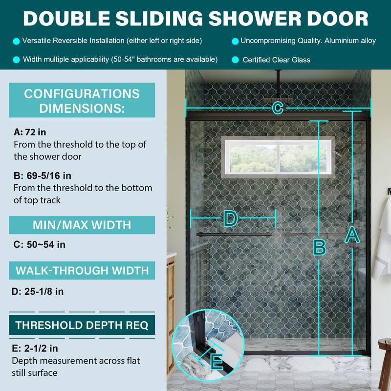DOUBLE SLIDING SHOWER DOOR

Versatile Reversible Installation (either left or right side)
Uncompromising Quality. Aluminium alloy
Width multiple applicability (50-54" bathrooms are available)
Certified Clear Glass

CONFIGURATIONS DIMENSIONS:
A: 72 in
From the threshold to the top of the shower door

B: 69-5/16 in
From the threshold to the bottom of top track

MIN/MAX WIDTH
C: 50~54 in

WALK-THROUGH WIDTH
D: 25-1/8 in

THRESHOLD DEPTH REQ
E: 2-1/2 in
Depth measurement across flat still surface