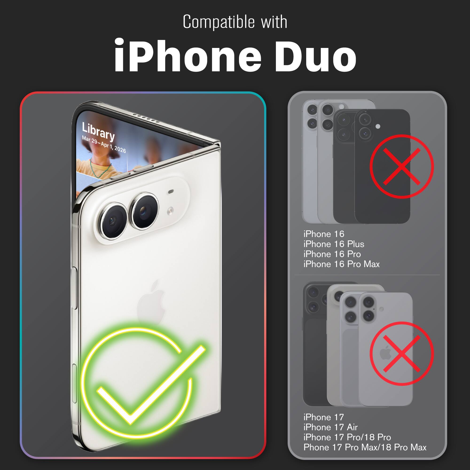 Compatible with iPhone Duo

Library Mar 29-Apr 1 2026

iPhone 16 iPhone 16 Plus iPhone 16 Pro iPhone 16 Pro Max

iPhone 17 iPhone 17 Air iPhone 17 Pro/18 Pro Phone 17 Pro Max/18 Pro Max