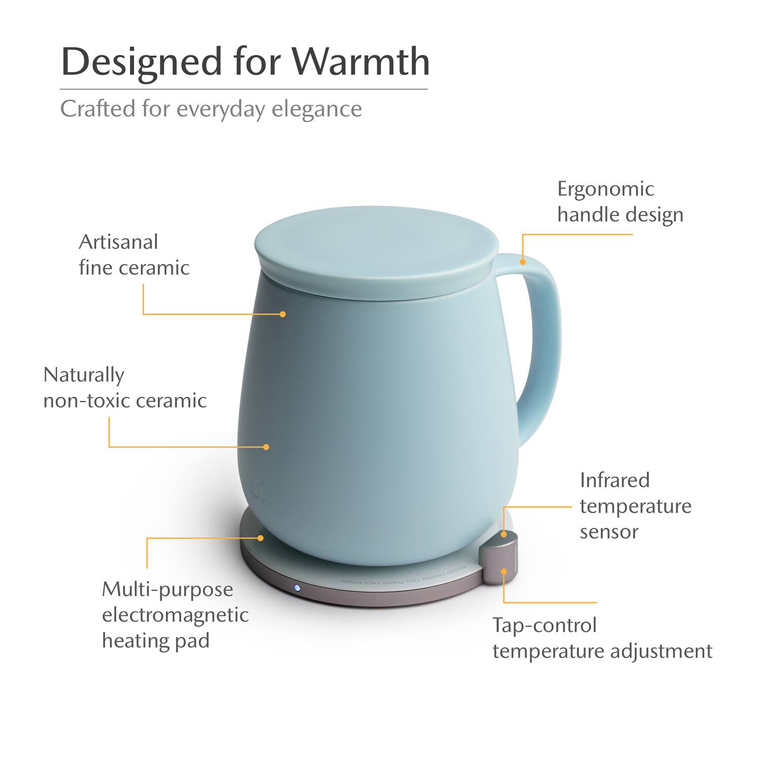 Designed for Warmth  
Crafted for everyday elegance  
Artisanal fine ceramic  
Ergonomic handle design  
Naturally non-toxic ceramic  
Infrared temperature sensor  
Multi-purpose electromagnetic heating pad  
Tap-control temperature adjustment