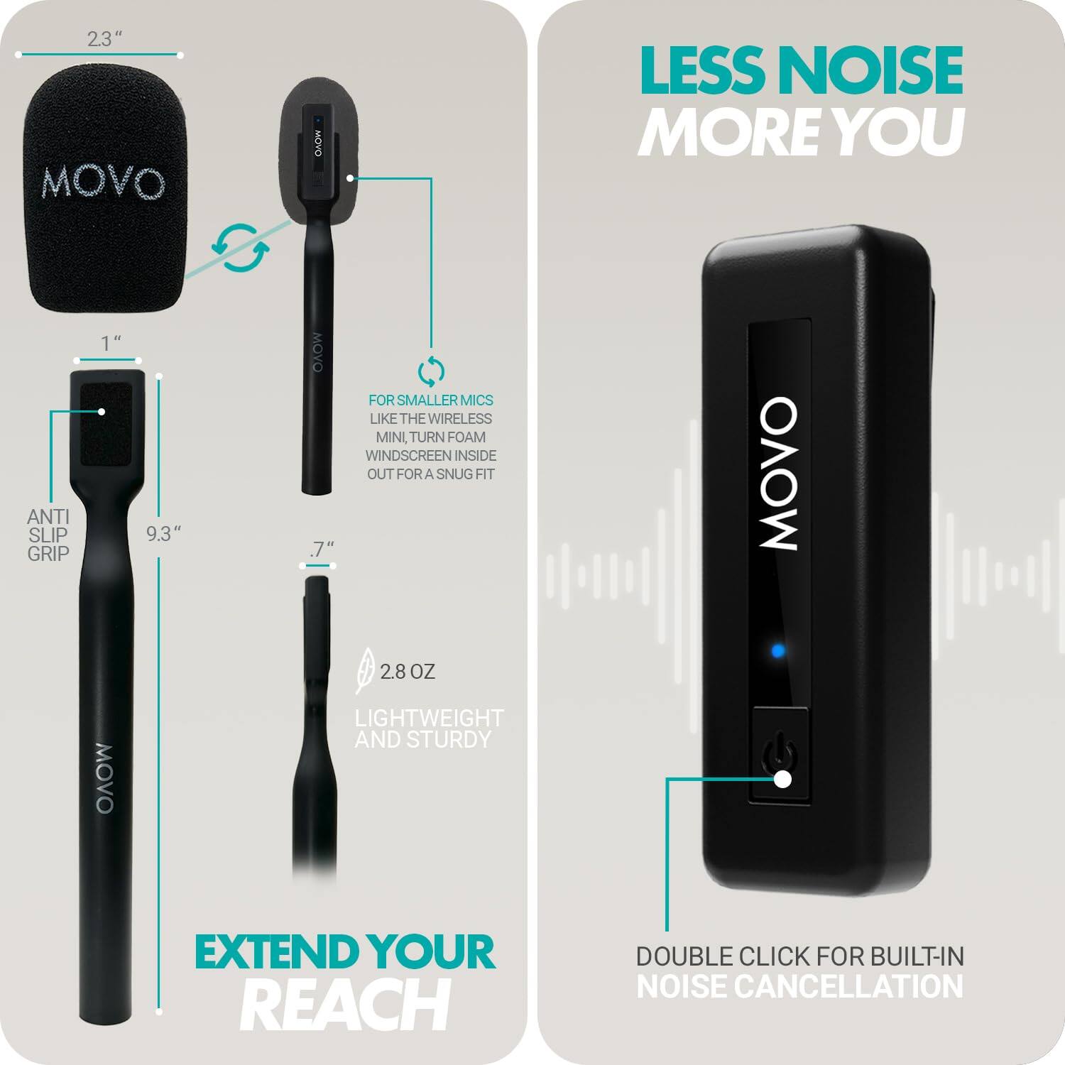 **LESS NOISE MORE YOU**

**EXTEND YOUR REACH**

- **2.3"** MOVO
- **1"** ANTI SLIP GRIP
- **9.3"** MOVO
- **7"** MOVO
- **2.8 OZ** LIGHTWEIGHT AND STURDY

**FOR SMALLER MICS LIKE THE WIRELESS MINI, TURN FOAM WINDSCREEN INSIDE OUT FOR A SNUG FIT**

**DOUBLE CLICK FOR BUILT-IN NOISE CANCELLATION**