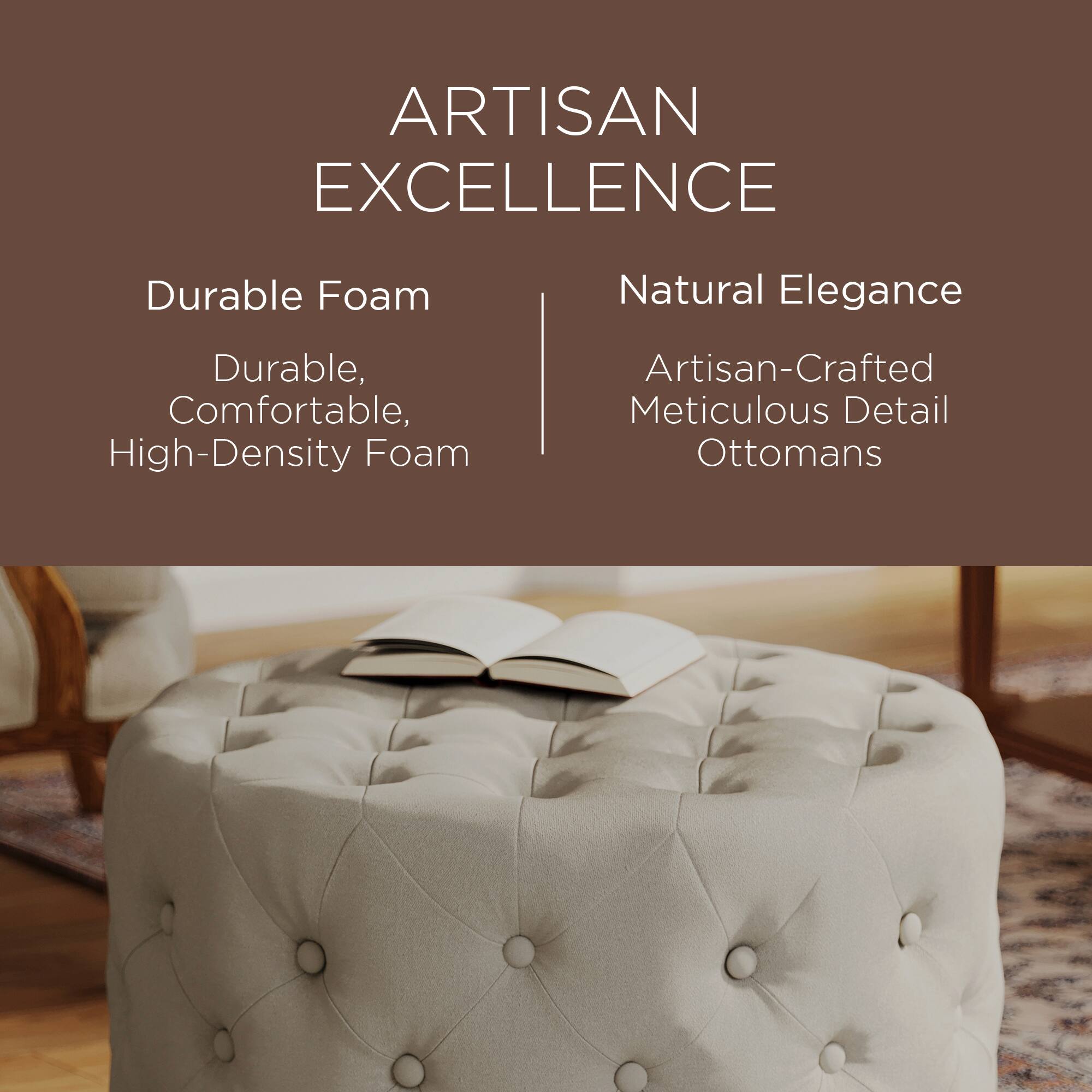 ARTISAN EXCELLENCE

Durable Foam  
Durable, Comfortable, High-Density Foam

Natural Elegance  
Artisan-Crafted Meticulous Detail Ottomans