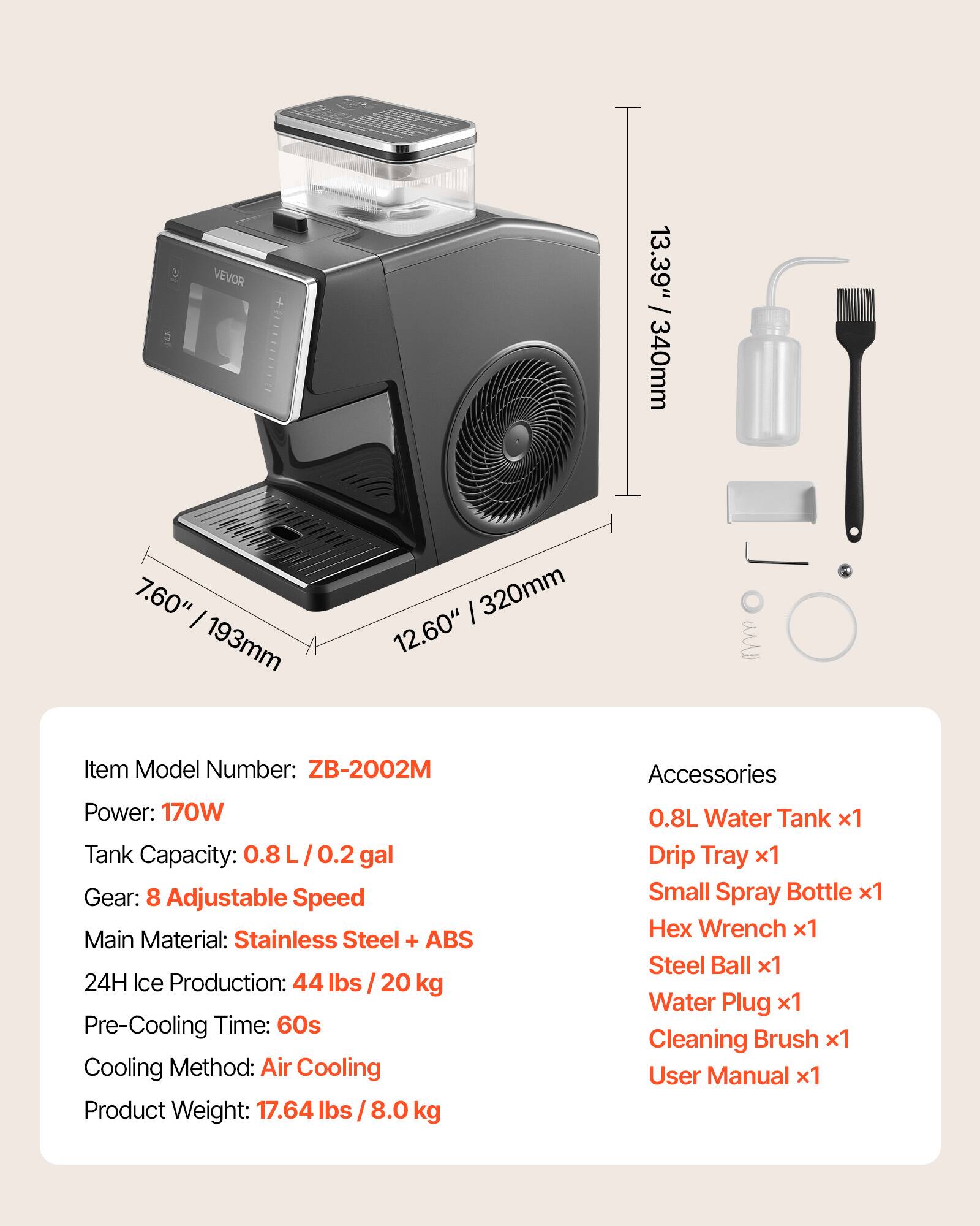 VEVOR 13.39" / 340mm  
7.60" / 193mm  
12.60" / 320mm  

Item Model Number: ZB-2002M  
Power: 170W  
Tank Capacity: 0.8 L / 0.2 gal  
Gear: 8 Adjustable Speed  
Main Material: Stainless Steel + ABS  
24H Ice Production: 44 lbs / 20 kg  
Pre-Cooling Time: 60s  
Cooling Method: Air Cooling  
Product Weight: 17.64 lbs / 8.0 kg  

Accessories:  
0.8L Water Tank x1  
Drip Tray x1  
Small Spray Bottle x1  
Hex Wrench x1  
Steel Ball x1  
Water Plug x1  
Cleaning Brush x1  
User Manual x1