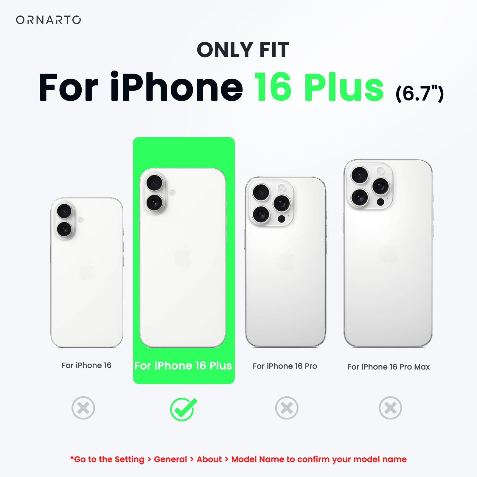 ORNARTO ONLY FIT For iPhone 16 Plus (6.7") For iPhone 16 For iPhone 16 Plus For iPhone 16 Pro For iPhone 16 Pro Max x x x Go to the Setting > General > About > Model Name to confirm your model name