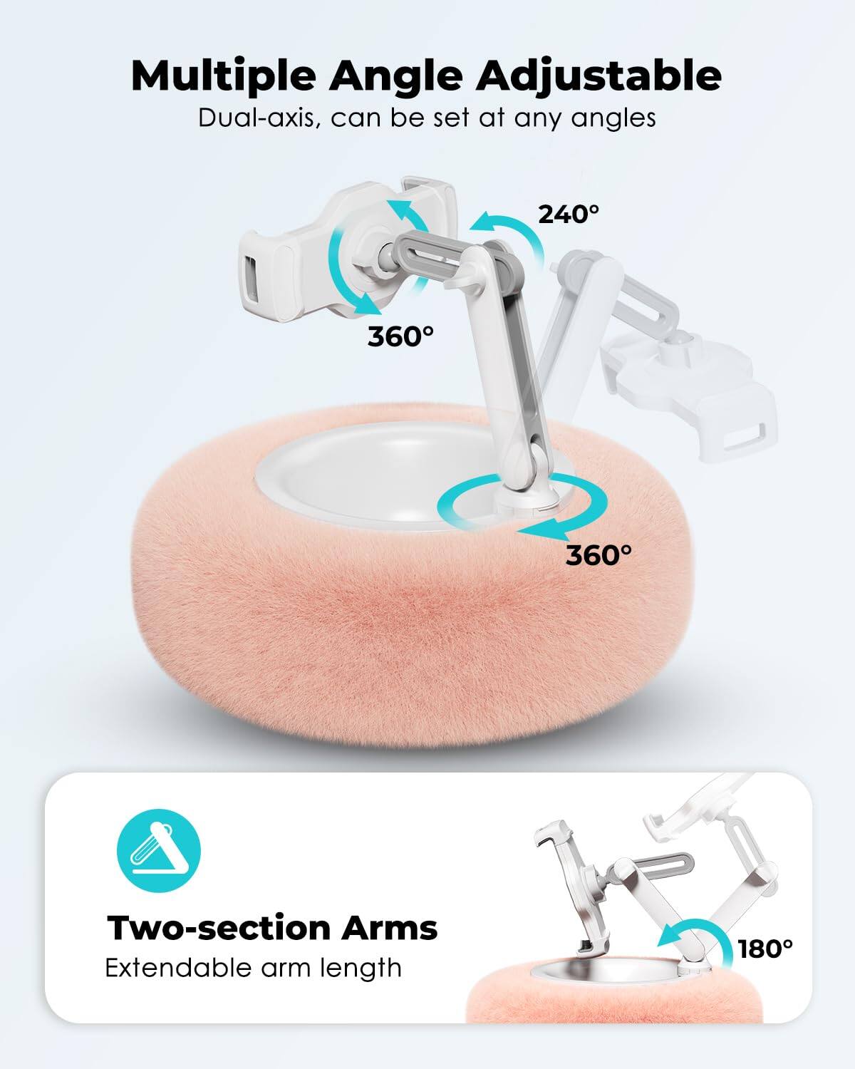 Multiple Angle Adjustable  
Dual-axis, can be set at any angles  
240°  
360°  
360°  

Two-section Arms  
Extendable arm length  
180°