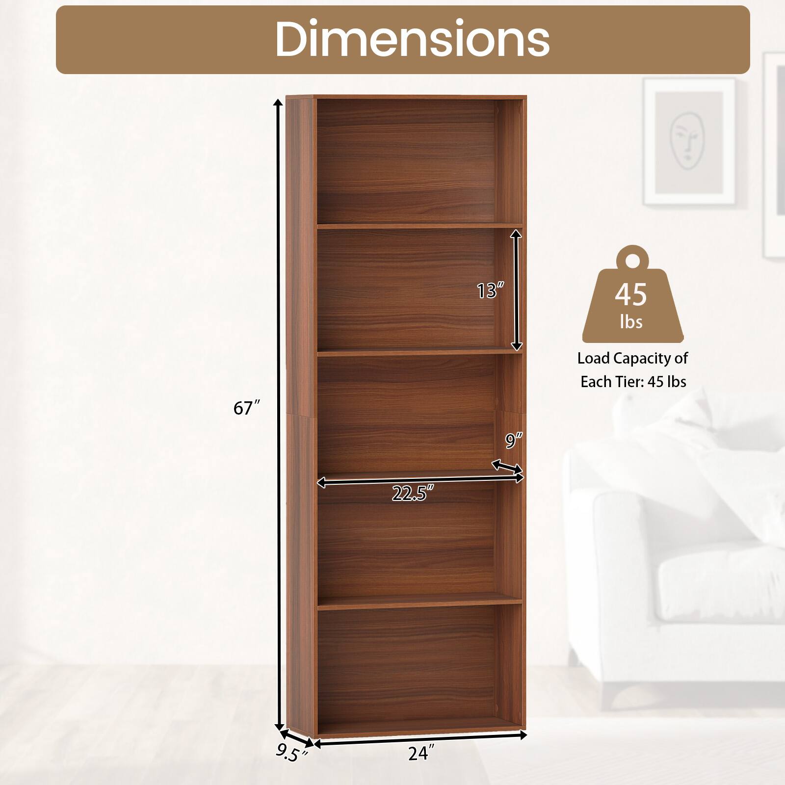 Dimensions: 67" H x 24" W x 9.5" D  
Load Capacity of Each Tier: 45 lbs  
Shelf Depth: 13"  
Shelf Width: 22.5"  
Shelf Height: 9"