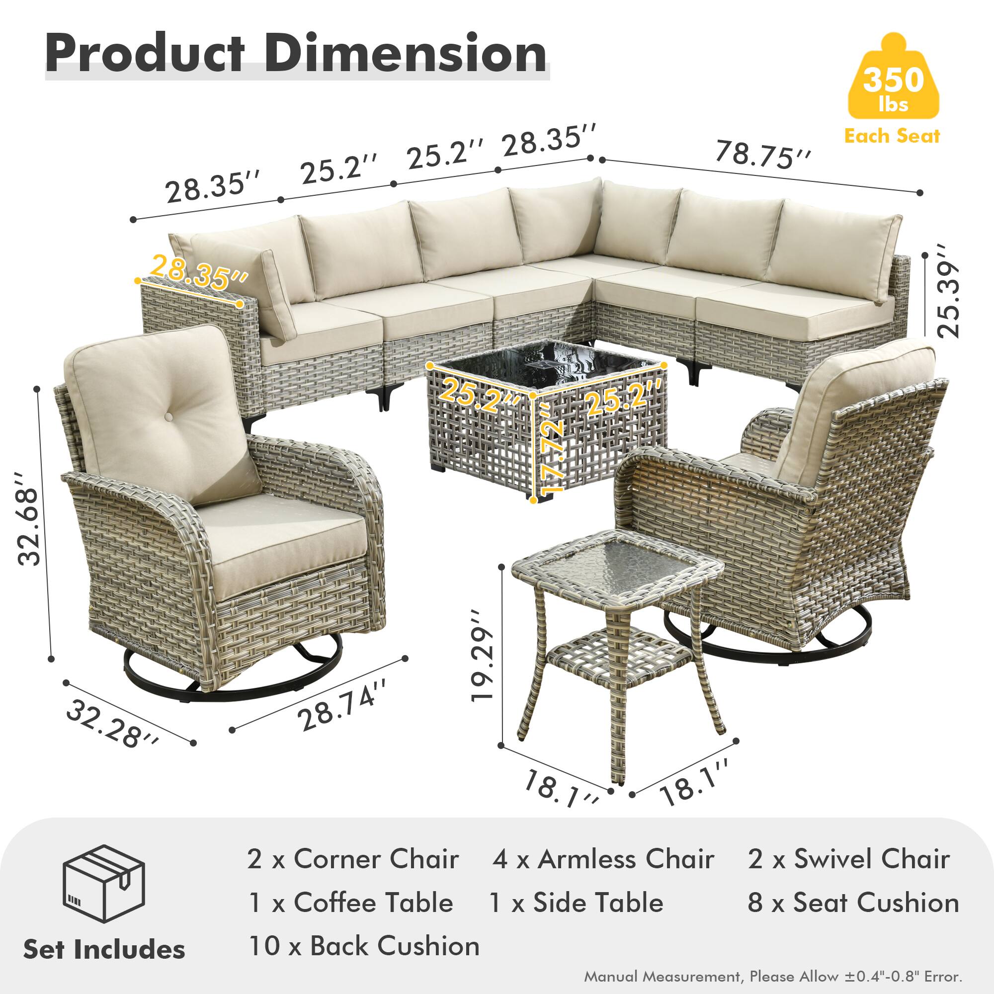 **Product Dimension**

- **350 lbs** (Each Seat)
- **28.35"** (Width)
- **25.2"** (Depth)
- **78.75"** (Length)
- **25.39"** (Height)
- **32.68"** (Armless Chair Width)
- **19.29"** (Armless Chair Depth)
- **32.28"** (Swivel Chair Width)
- **28.74"** (Swivel Chair Depth)
- **18.1"** (Side Table Width)
- **18.1"** (Side Table Depth)

**Set Includes**
- 2 x Corner Chair
- 4 x Armless Chair
- 2 x Swivel Chair
- 1 x Coffee Table
- 1 x Side Table
- 8 x Seat Cushion
- 10 x Back Cushion

*Manual Measurement, Please Allow ±0.4"-0.8" Error.*