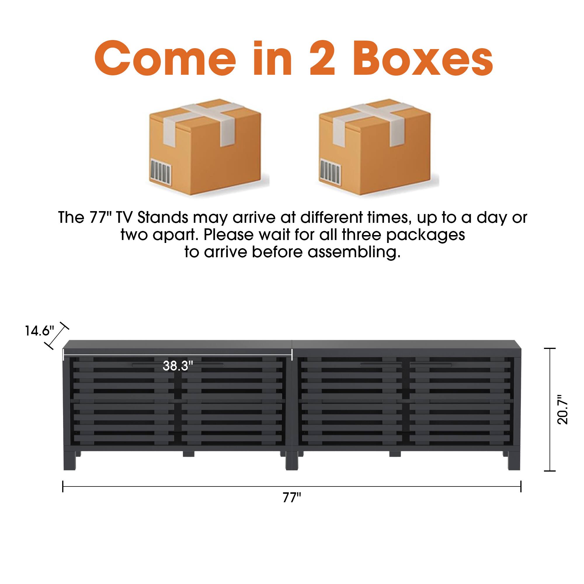 Come in 2 Boxes

The 77" TV Stands may arrive at different times, up to a day or two apart. Please wait for all three packages to arrive before assembling.

14.6" 38.3" 20.7" 77"