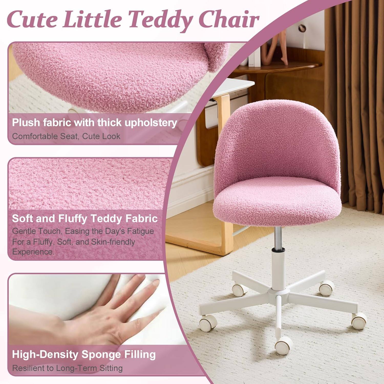 Cute Little Teddy Chair

Plush fabric with thick upholstery
Comfortable Seat, Cute Look

Soft and Fluffy Teddy Fabric
Gentle Touch, Easing the Day's Fatigue
For a Fluffy, Soft, and Skin-friendly Experience

High-Density Sponge Filling
Resilient to Long-Term Sitting