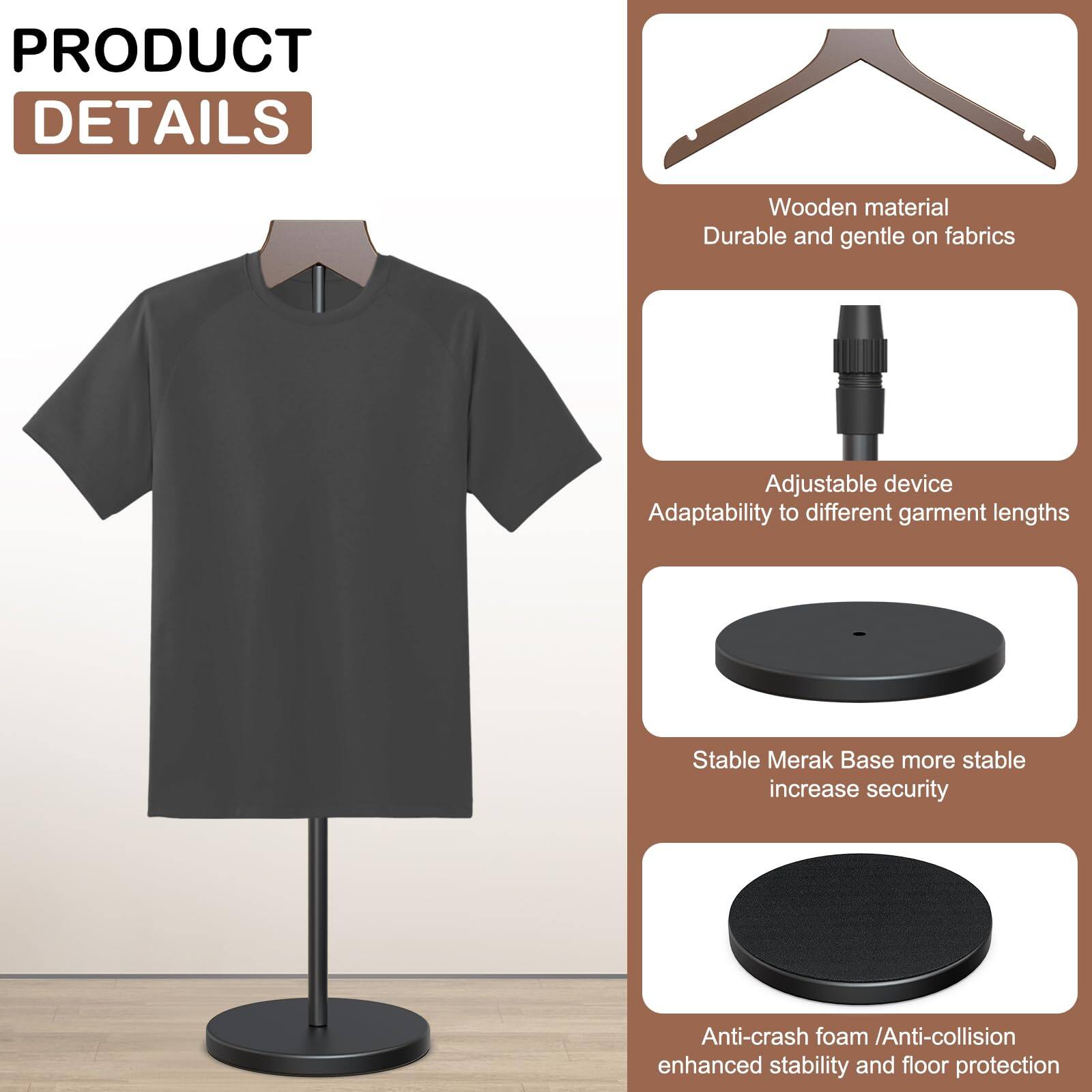 **PRODUCT DETAILS**

- Wooden material  
  Durable and gentle on fabrics

- Adjustable device  
  Adaptability to different garment lengths

- Stable Merak Base  
  More stable, increase security

- Anti-crash foam / Anti-collision  
  Enhanced stability and floor protection