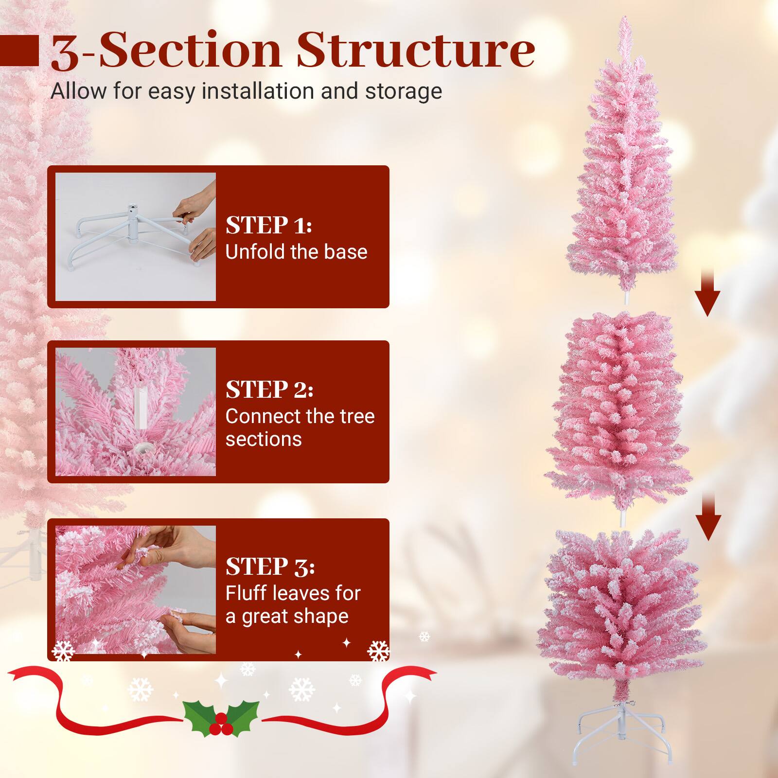 3-Section Structure  
Allow for easy installation and storage  

STEP 1:  
Unfold the base  

STEP 2:  
Connect the tree sections  

STEP 3:  
Fluff leaves for a great shape