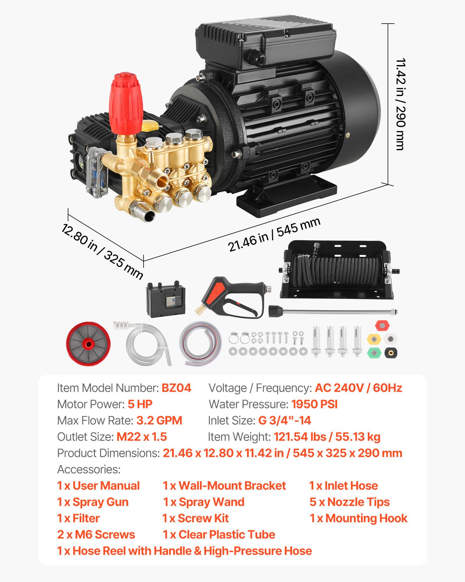 11.42 in / 290 mm  
12.80 in / 325 mm  
21.46 in / 545 mm  

Item Model Number: BZO4  
Voltage / Frequency: AC 240V / 60Hz  
Motor Power: 5 HP  
Water Pressure: 1950 PSI  
Max Flow Rate: 3.2 GPM  
Inlet Size: G 3/4"-14  
Outlet Size: M22 x 1.5  
Item Weight: 121.54 lbs / 55.13 kg  
Product Dimensions: 21.46 x 12.80 x 11.42 in / 545 x 325 x 290 mm  

Accessories:  
1 x User Manual  
1 x Wall-Mount Bracket  
1 x Inlet Hose  
1 x Spray Gun  
1 x Spray Wand  
5 x Nozzle Tips  
1 x Filter  
1 x Screw Kit  
2 x M6 Screws  
1 x Clear Plastic Tube  
1 x Hose Reel with Handle & High-Pressure Hose