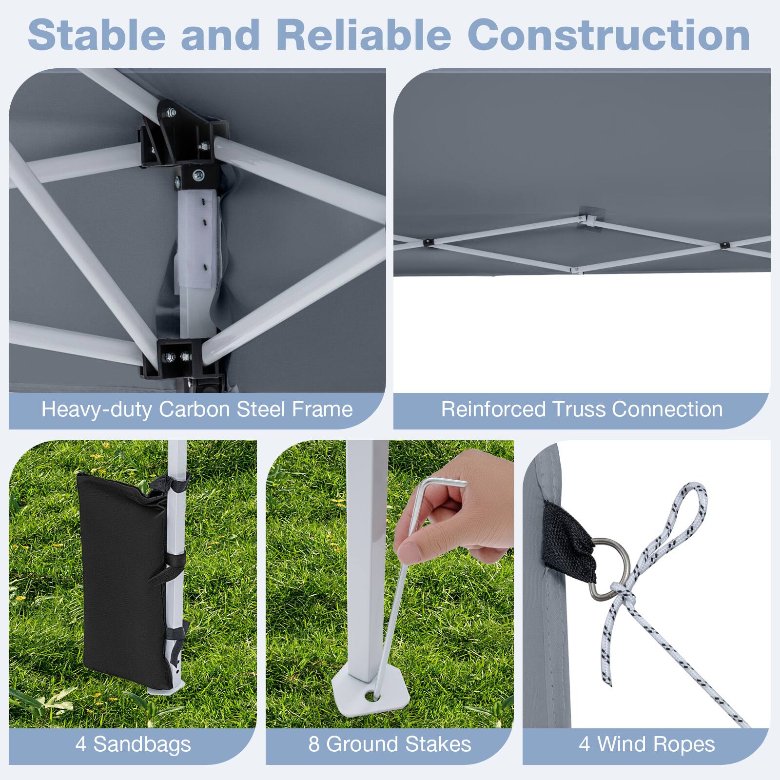 Stable and Reliable Construction  
Heavy-duty Carbon Steel Frame  
Reinforced Truss Connection  
4 Sandbags  
8 Ground Stakes  
4 Wind Ropes