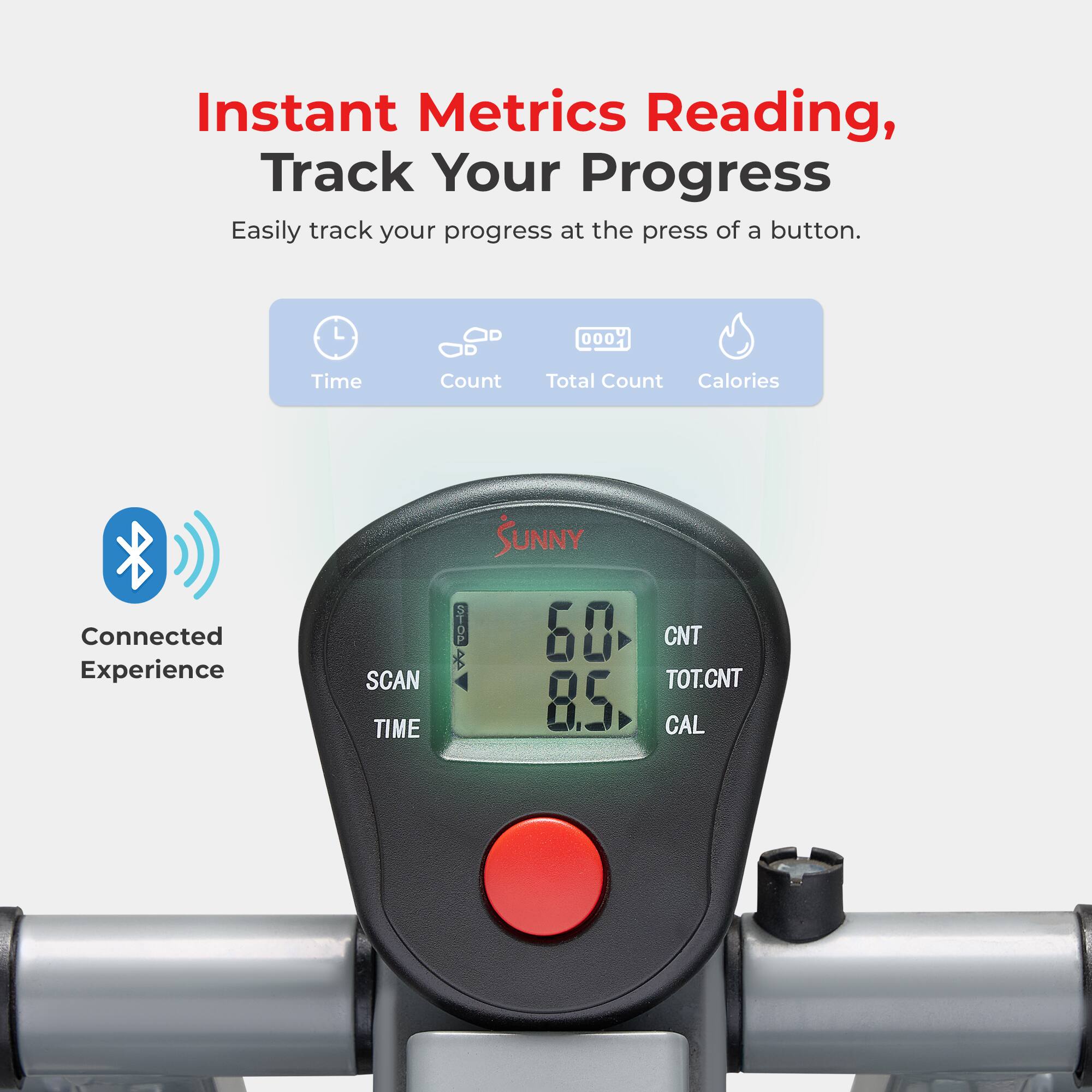 Instant Metrics Reading, Track Your Progress  
Easily track your progress at the press of a button.  

Time Count Total Count Calories  
Connected Experience  

SCAN TIME  
60  
8.5  
CNT  
TOT.CNT  
CAL