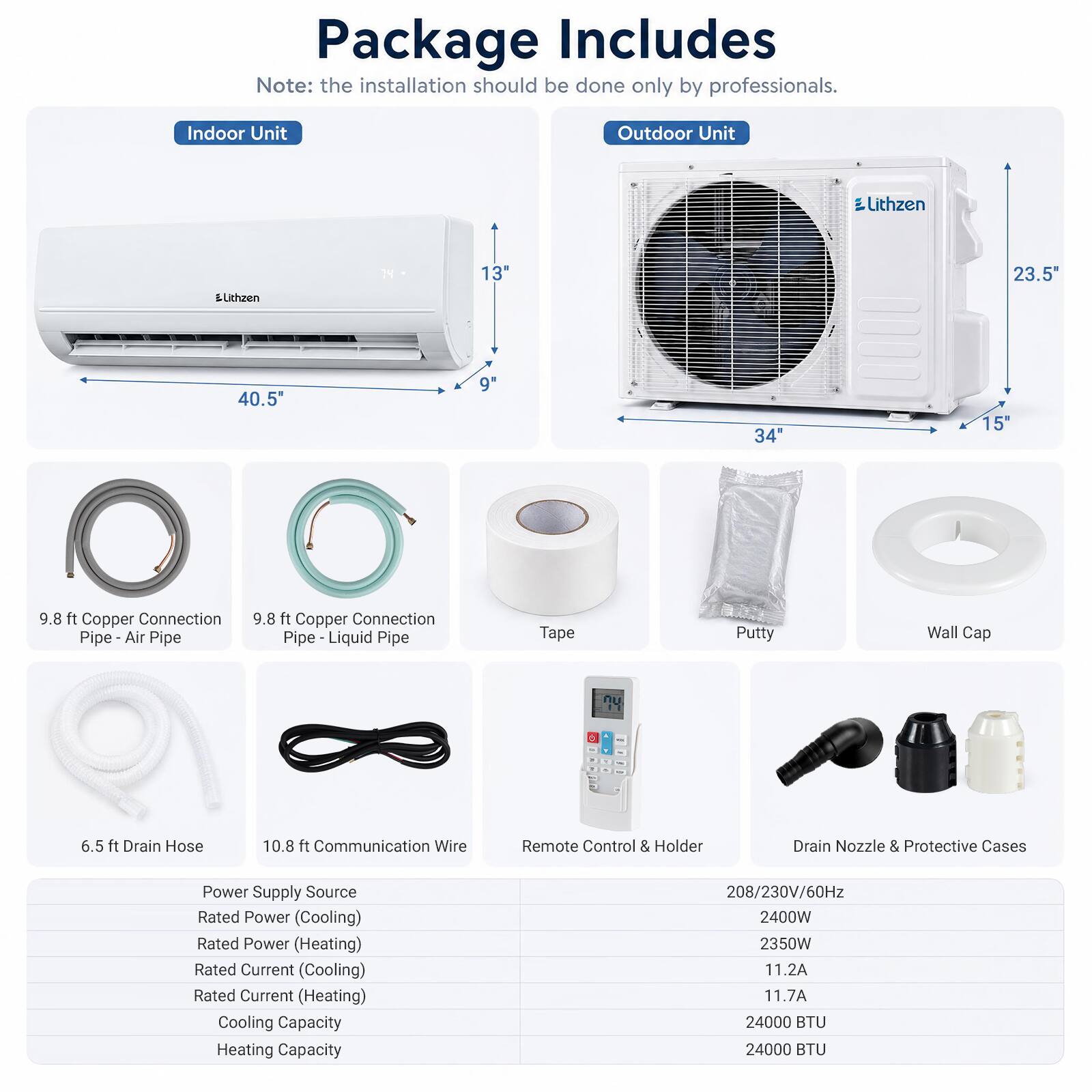 Package Includes  
Note: the installation should be done only by professionals.

Indoor Unit  
Outdoor Unit  
Lithzen  
Lithzen  
14  
13"  
23.5"  
40.5  
9"  
34"  
15"  
9.8 ft Copper Connection Pipe - Air Pipe  
9.8 ft Copper Connection Pipe - Liquid Pipe  
Tape  
Putty  
Wall Cap  
6.5 ft Drain Hose  
10.8 ft Communication Wire  
Remote Control & Holder  
Drain Nozzle & Protective Cases  
Power Supply Source  
Rated Power (Cooling)  
Rated Power (Heating)  
Rated Current (Cooling)  
Rated Current (Heating)  
Cooling Capacity  
Heating Capacity  
208/230V/60Hz  
2400W  
2350W  
11.2A  
11.7A  
24000 BTU  
24000 BTU