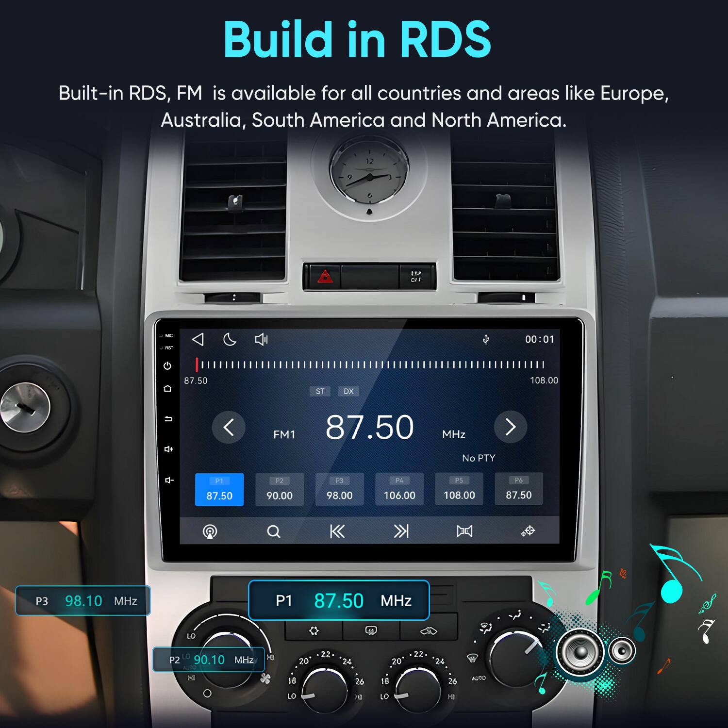 Build in RDS  
Built-in RDS, FM is available for all countries and areas like Europe, Australia, South America and North America.

12  
7  
6  
W CIT  
MC AST  
00:01  
87.50  
ST  
DX  
108.00  
u  
FM1 87.50 MHz No PTY  
P1  
P2  
P3  
P4  
P5  
P6  
87.50  
90.00  
98.00  
106.00  
108.00  
87.50  
P3  
98.10 MHz  
P1  
87.50 MHz  
LO  
+  
P2 90.10 MHz NUDO N  
DI  
20 18  
22  
24 26  
20 18  
22  
24 26  
AUTO  
LO  
DI  
LO  
MD