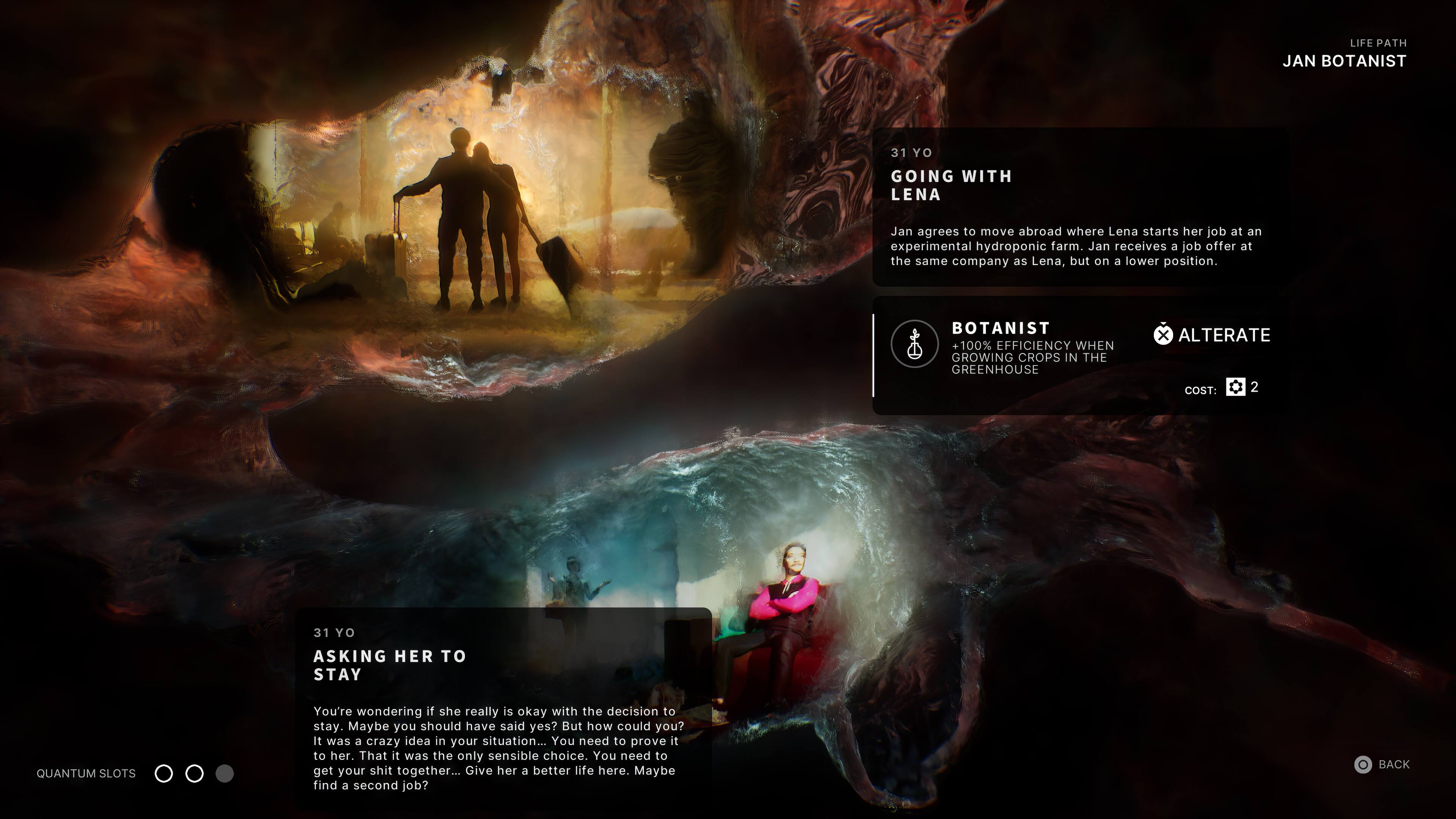 LIFE PATH JAN BOTANIST 31 YO GOING WITH LENA Jan agrees to move abroad where Lena starts her job at an experimental hydroponic farm. Jan receives a job offer at the same company as Lena, but on a lower position. BOTANIST 100% EFFICIENCY WHEN GROWING CROPS IN THE GREENHOUSE x ALTERATE COST: 2 31 YO ASKING HER TO STAY QUANTUM SLOTS You're wondering if she really is okay with the decision to stay. Maybe you should have said yes? But how could you? it was a crazy idea in your situation... You need to prove it to her. That it was the only sensible choice. You need to get your shit together... Give her a better life here. Maybe find a second job? BACK