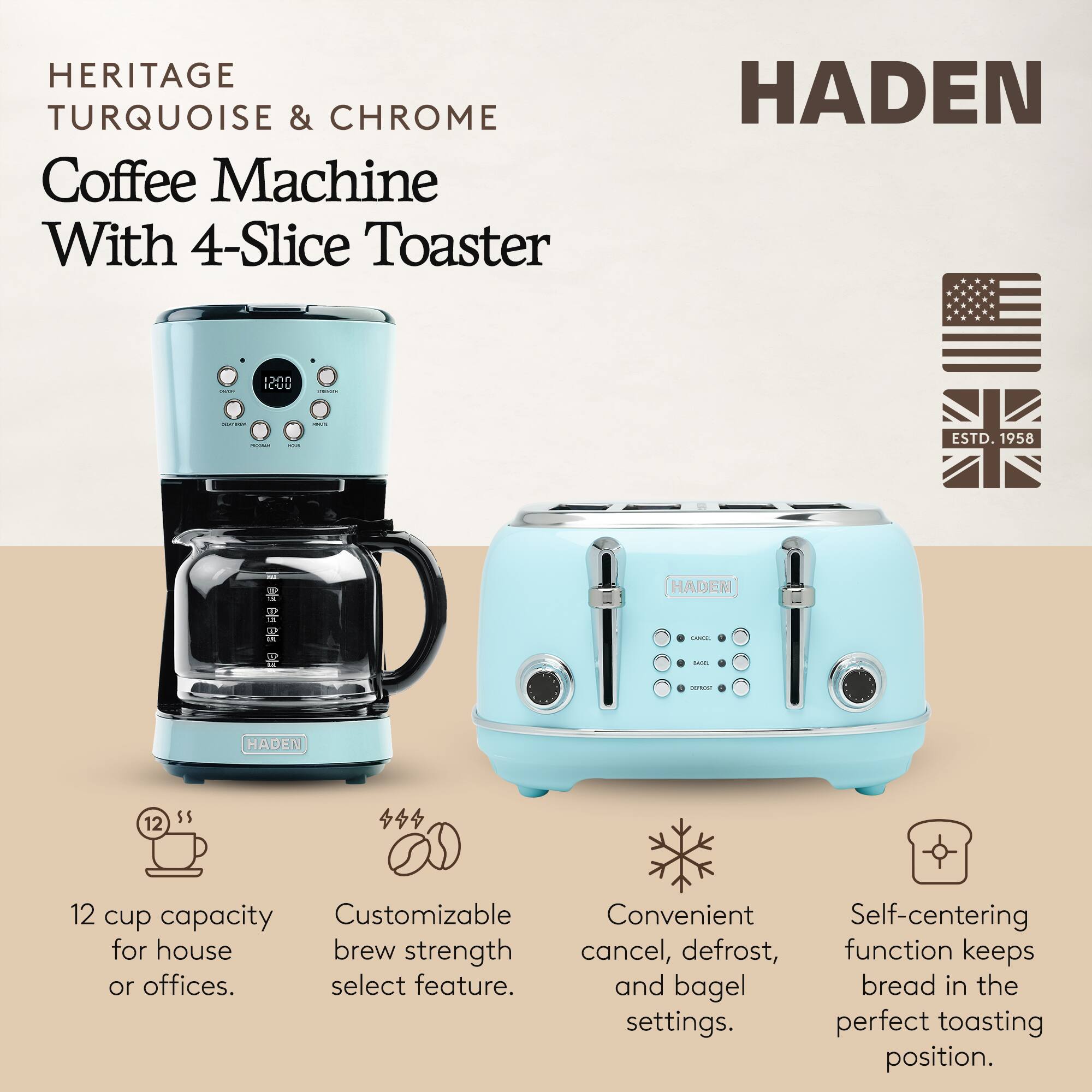 HERITAGE TURQUOISE & CHROME Coffee Machine With 4-Slice Toaster

HADEN

ESTD. 1958

12 cup capacity for house or offices.

Customizable brew strength select feature.

Convenient cancel, defrost, and bagel settings.

Self-centering function keeps bread in the perfect toasting position.