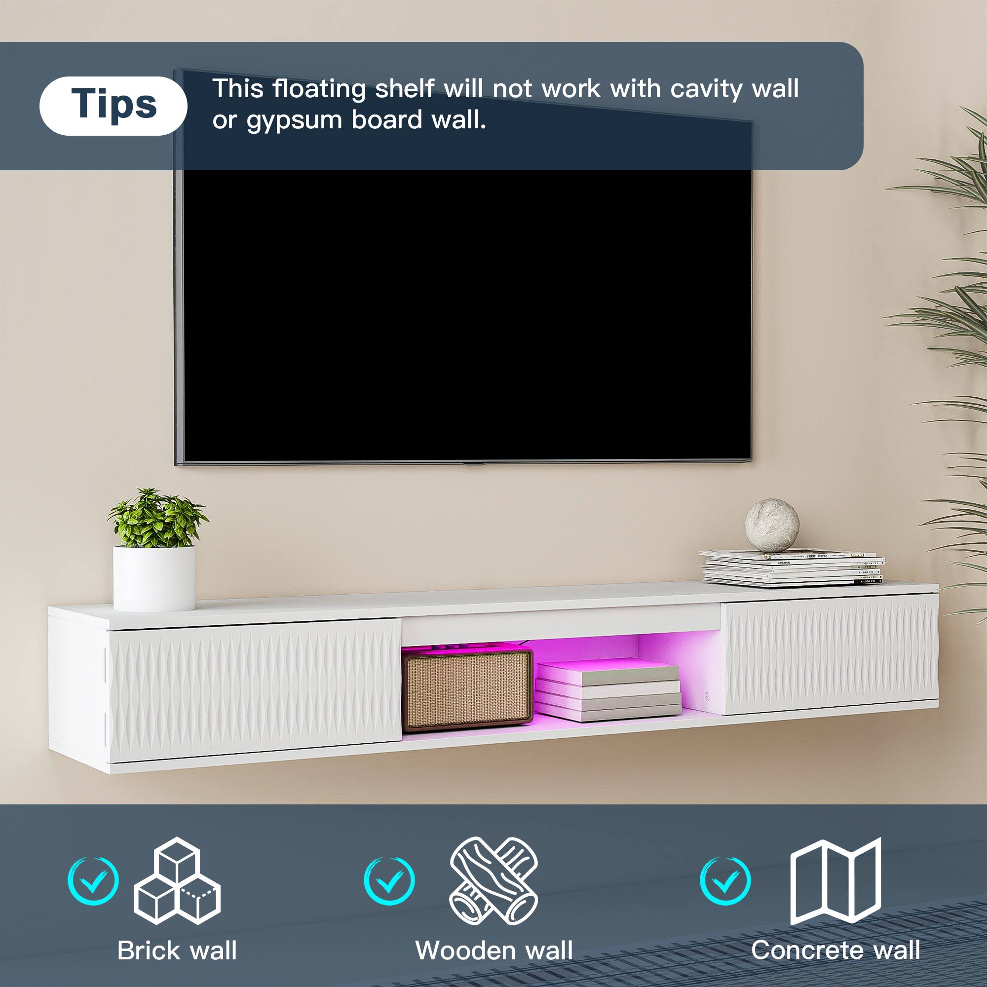 Tips  
This floating shelf will not work with cavity wall or gypsum board wall.  

- Brick wall  
- Wooden wall  
- Concrete wall