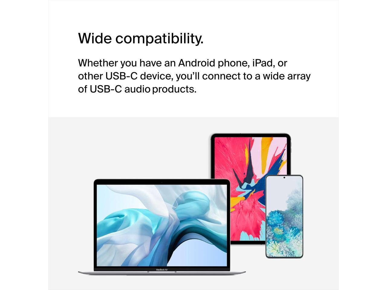Wide compatibility.  
Whether you have an Android phone, iPad, or other USB-C device, you'll connect to a wide array of USB-C audio products.