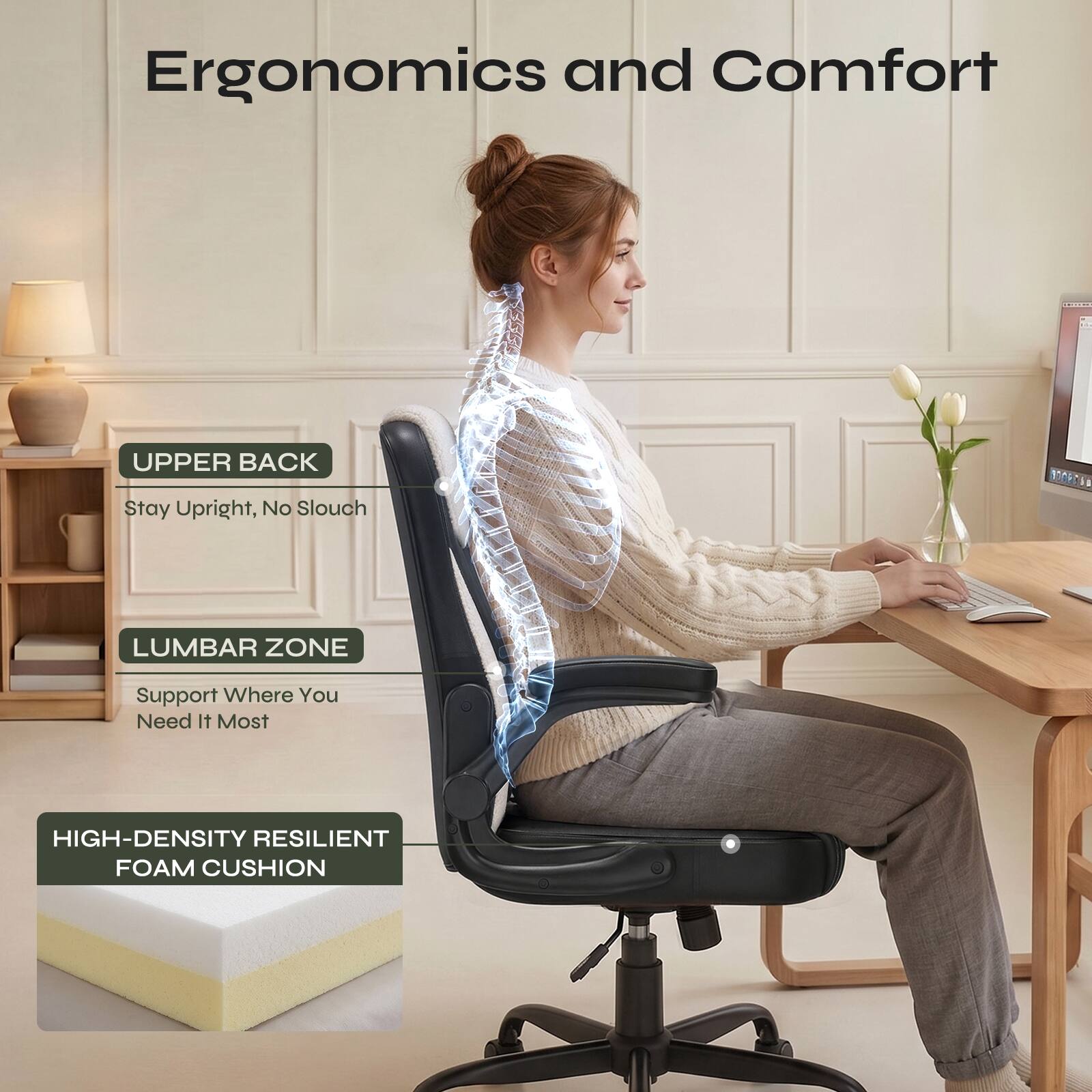 Ergonomics and Comfort

UPPER BACK
Stay Upright, No Slouch

LUMBAR ZONE
Support Where You Need It Most

HIGH-DENSITY RESILIENT FOAM CUSHION