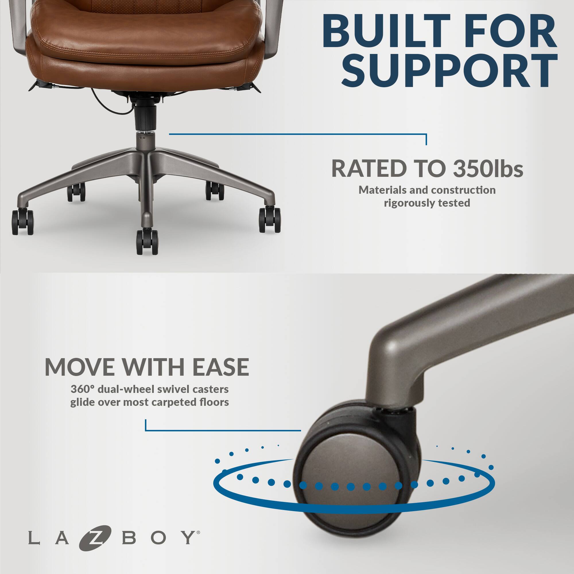Built for Support: Rated to 350lbs, materials and construction rigorously tested.
Move with Ease: 360 dual-wheel swivel casters glide over most carpeted floors.
LA-Z-BOY.