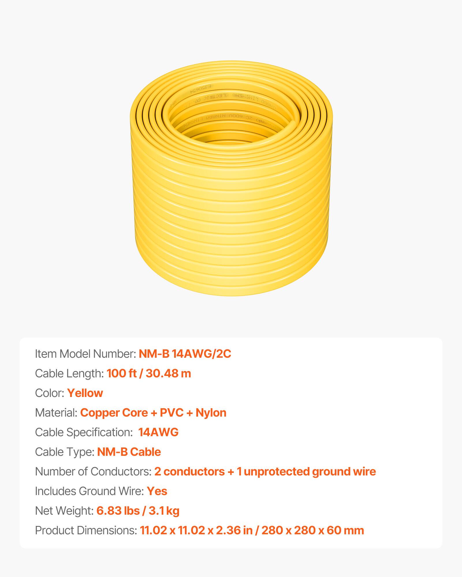YORE ELECTRIC CABLE  
DEE UUEREEN COON  
PO CSMMO  

Item Model Number: NM-B 14AWG/2C  
Cable Length: 100 ft / 30.48 m  
Color: Yellow  
Material: Copper Core + PVC + Nylon  
Cable Specification: 14AWG  
Cable Type: NM-B Cable  
Number of Conductors: 2 conductors + 1 unprotected ground wire  
Includes Ground Wire: Yes  
Net Weight: 6.83 lbs / 3.1 kg  
Product Dimensions: 11.02 x 11.02 x 2.36 in / 280 x 280 x 60 mm