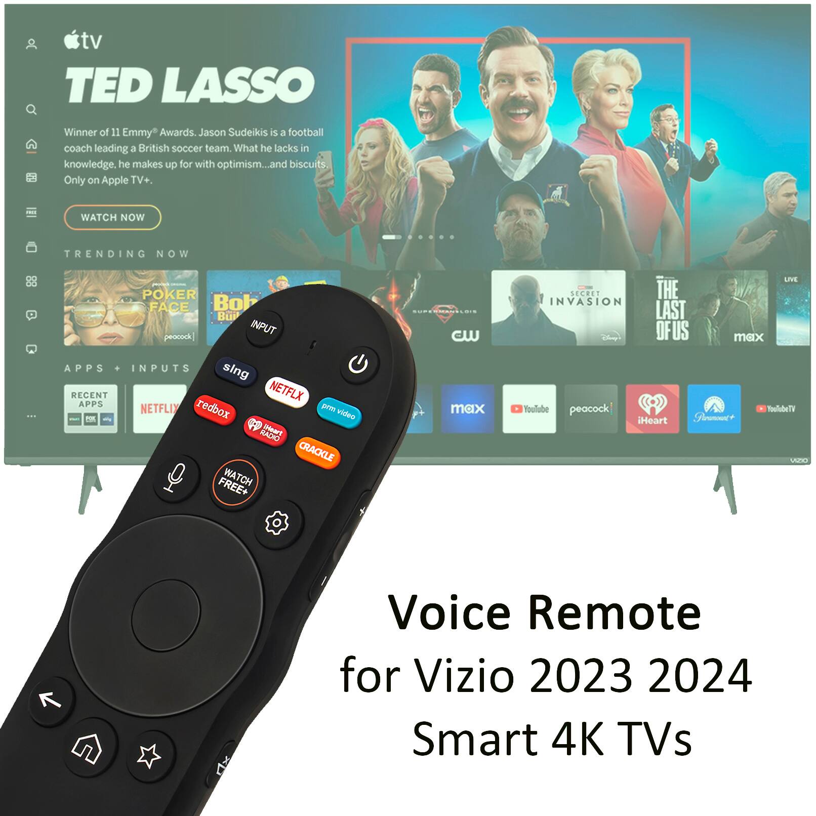 tv TED LASSO Winner of 11 Emmy Awards. Jason Sudeikis is a football coach leading a British soccer team. What he lacks in knowledge, he makes up for with optimism...and biscuits. Only on Apple TV+. WATCH NOW TRENDING NOW POKER FACE Bob Bu INPUT peacock APPS . INPUTS sing RECENT NETFLIX APPS NETFLIX redbox prm P video to NACHO [Heart CRACKLE FREE+ WATCH cW max LIVE SECRET THE INVASION LAST OF US max YouTube peacock YouTube TV iHeart Shumet UE  Voice Remote for Vizio 2023 2024 Smart 4K TVs