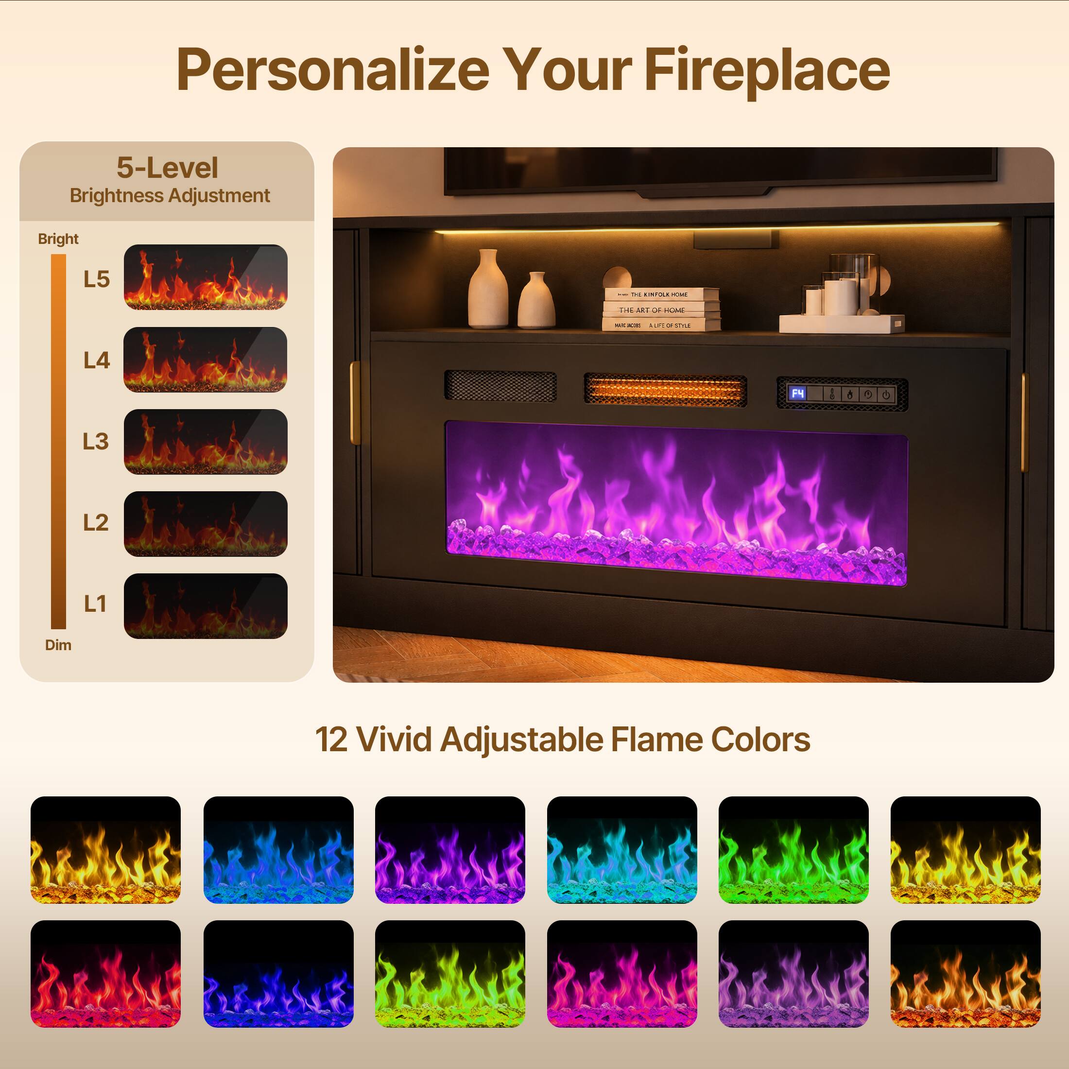 Personalize Your Fireplace

5-Level Brightness Adjustment
Bright
L5
L4
L3
L2
L1
Dim

12 Vivid Adjustable Flame Colors