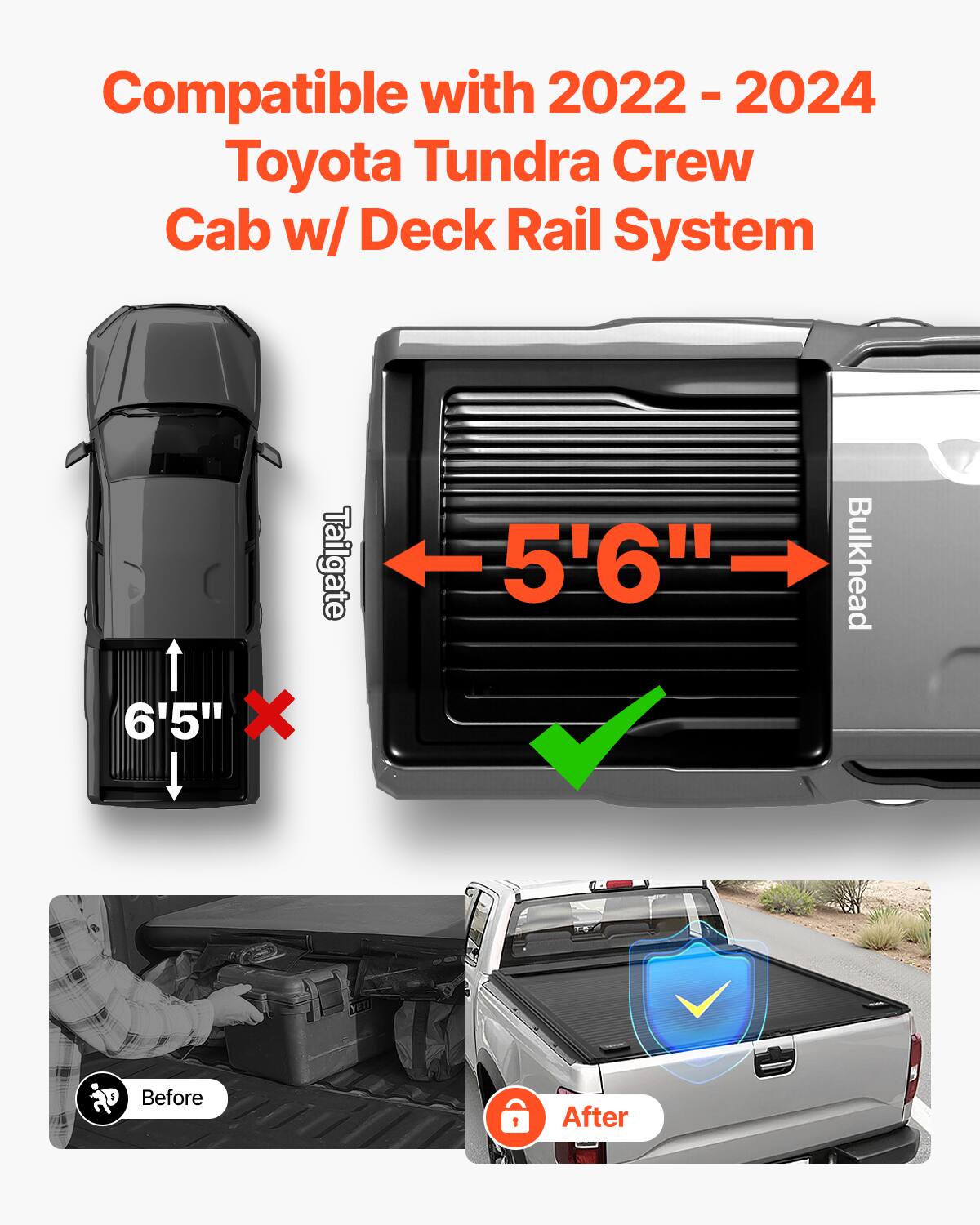 Compatible with 2022 - 2024 Toyota Tundra Crew Cab w/ Deck Rail System

Tailgate: 6'5" (X)
Bulkhead: 5'6" (✔)

Before: [Image of a person loading a toolbox]
After: [Image of a truck with a covered bed]
