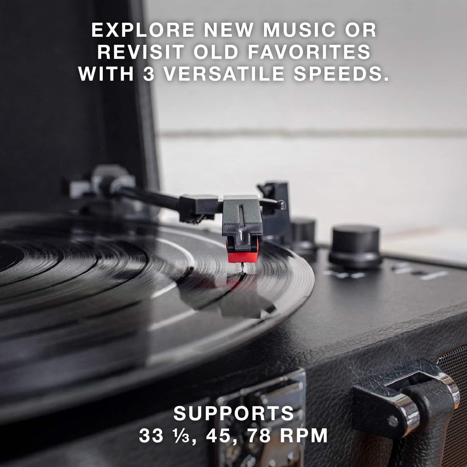 EXPLORE NEW MUSIC OR REVISIT OLD FAVORITES WITH 3 VERSATILE SPEEDS.
SUPPORTS 33 1/3, 45, 78 RPM
