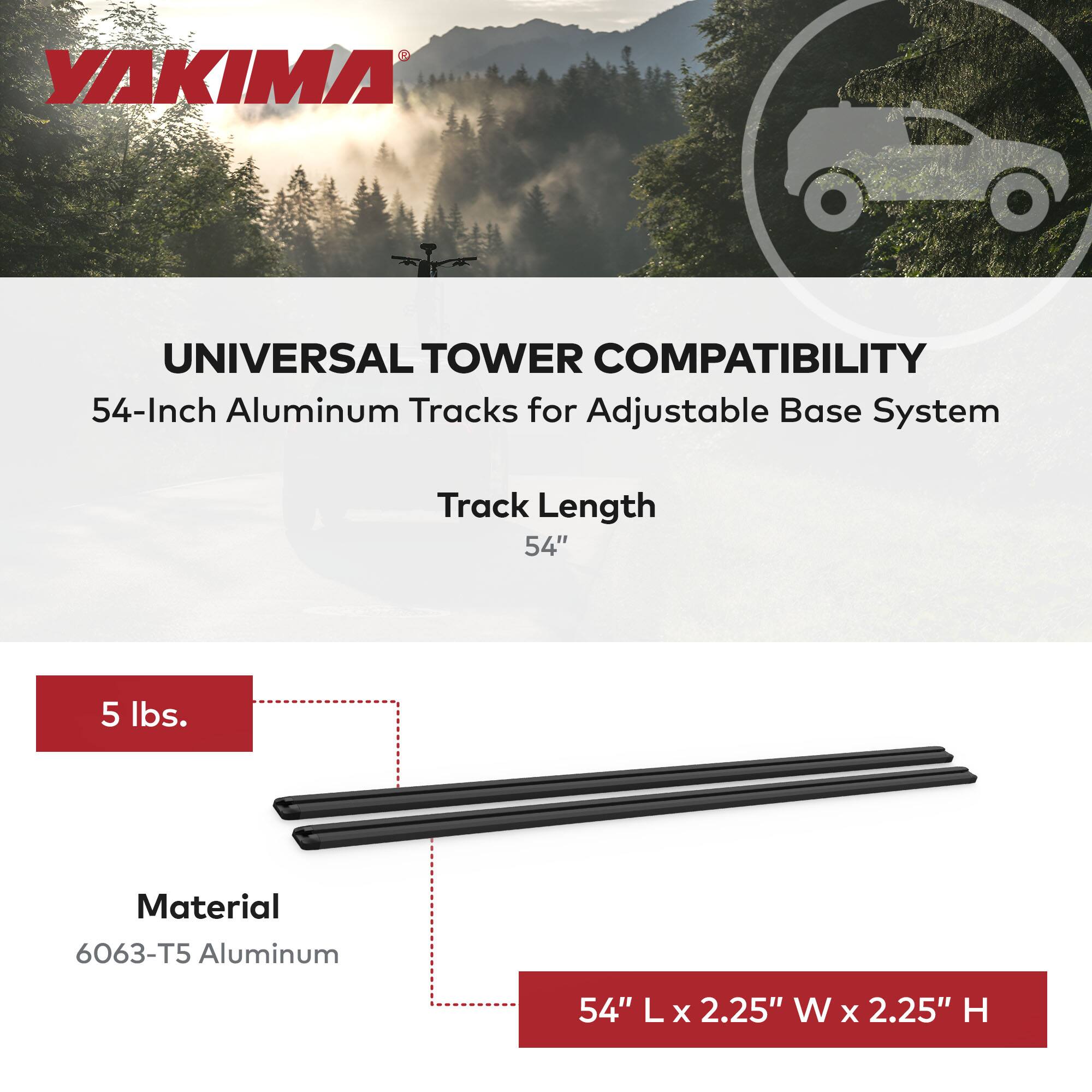 YAKIMA UNIVERSAL TOWER COMPATIBILITY  
54-Inch Aluminum Tracks for Adjustable Base System  
Track Length: 54"  
Weight: 5 lbs.  
Material: 6063-T5 Aluminum  
Dimensions: 54" L x 2.25" W x 2.25" H