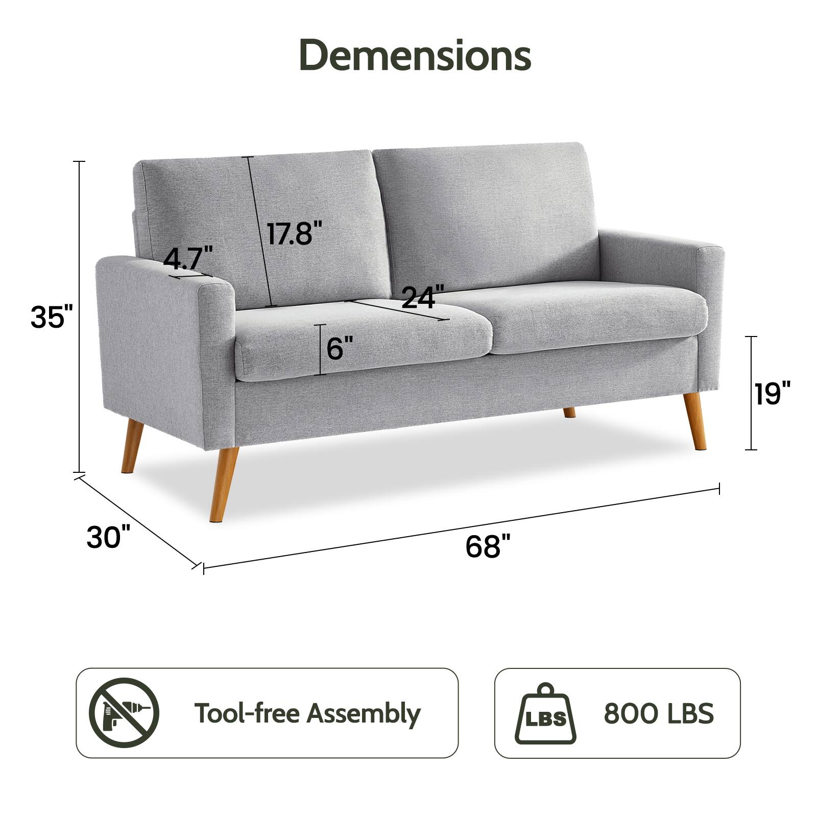 Dimensions:  
- Width: 68"  
- Depth: 35"  
- Height: 30"  
- Seat Height: 19"  
- Armrest Height: 24"  
- Back Height: 35"  
- Seat Depth: 17.8"  
- Armrest Width: 4.7"  
- Cushion Thickness: 6"  

Tool-free Assembly  
800 LBS