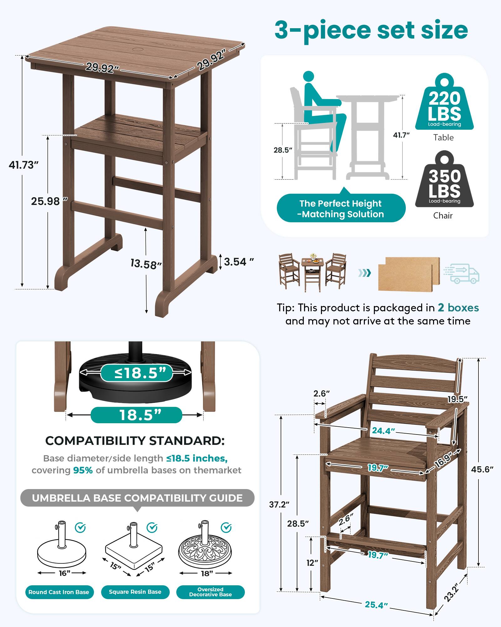 29.92"  
29.92"  
3-piece set size 220 LBS Load-bearing 41.7" Table  
28.5"  
41.73" 25.98"  
The Perfect Height -Matching Solution  
350 LBS Load-bearing Chair  
13.58"  
3.54"  
Tip: This product is packaged in 2 boxes and may not arrive at the same time  
18.5"  
18.5" COMPATIBILITY STANDARD: Base diameter/side length 18.5 inches, covering 95% of umbrella bases on the market  
2.6"  
24.4" 19.7"  
19.5" 16.9"-> 45.6"  
UMBRELLA BASE COMPATIBILITY GUIDE  
37.2" 28.5"  
2.6"  
16" Round Cast Iron Base  
15" Square Resin Base  
18" Oversized Decorative Base  
12"  
19.7" 25.4"  
23.2"