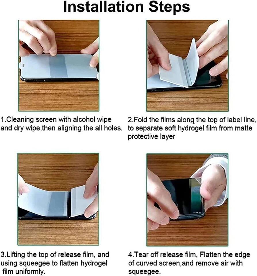 Installation Steps

1. Cleaning screen with alcohol wipe and dry wipe, then aligning the all holes.

2. Fold the films along the top of label line, to separate soft hydrogel film from matte protective layer.

3. Lifting the top of release film, and using squeegee to flatten hydrogel film uniformly.

4. Tear off release film, Flatten the edge of curved screen, and remove air with squeegee.
