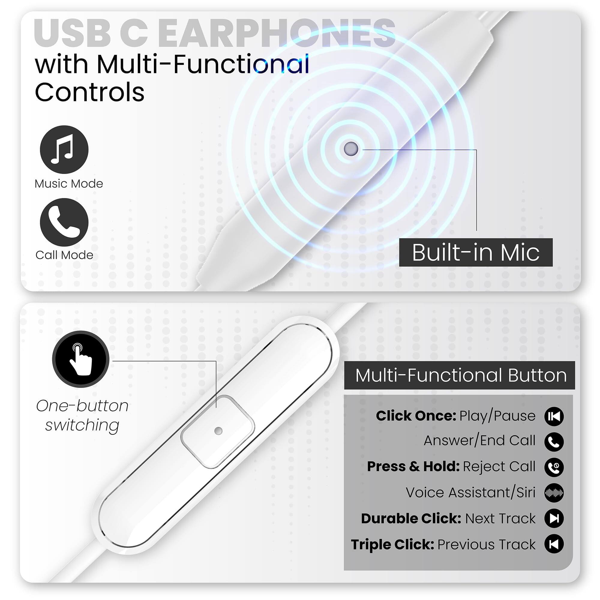 USB C EARPHONES with Multi-Functional Controls

Music Mode
Call Mode

Built-in Mic

One-button switching

Multi-Functional Button
- Click Once: Play/Pause
- Answer/End Call
- Press & Hold: Reject Call
- Voice Assistant/Siri
- Durable Click: Next Track
- Triple Click: Previous Track