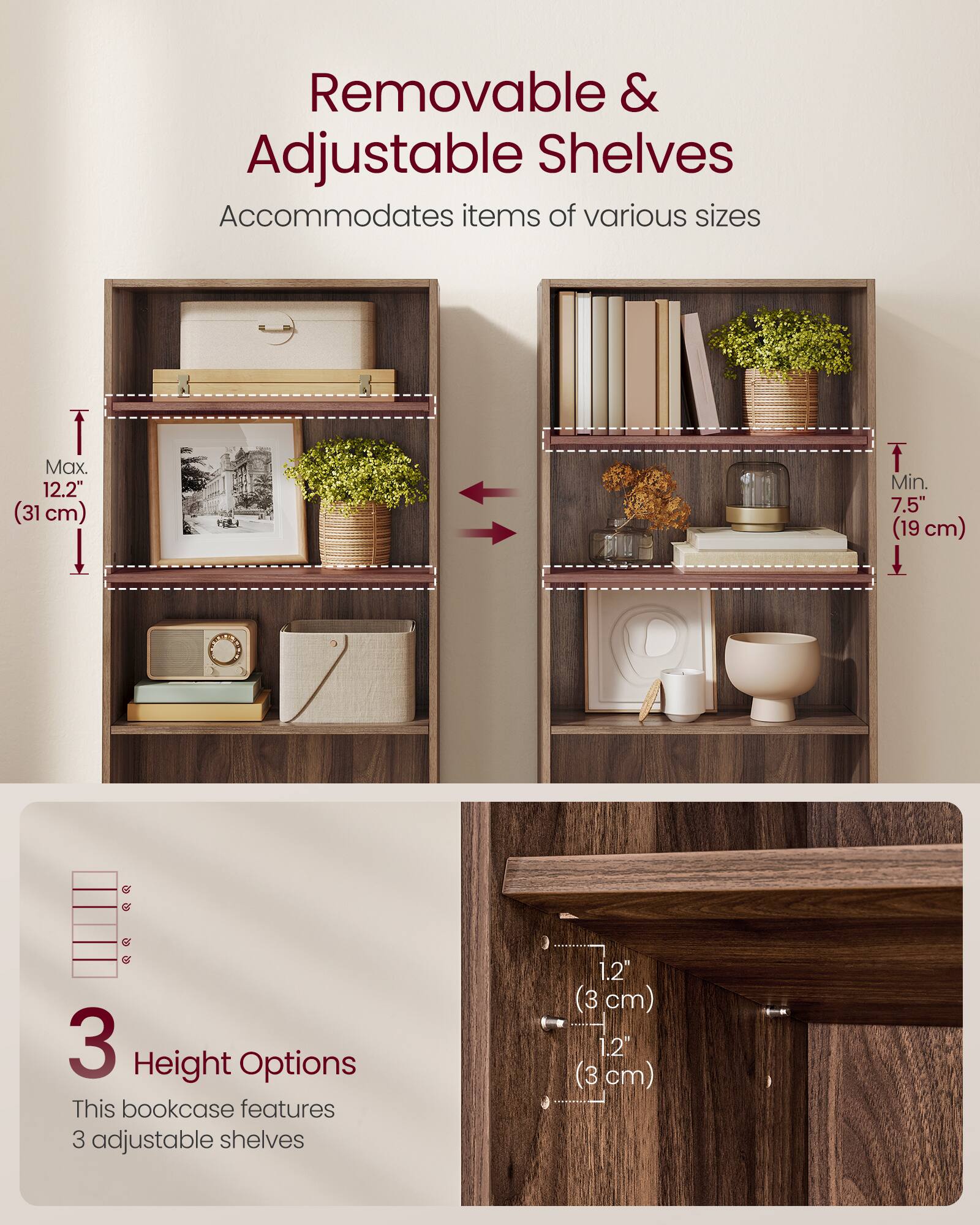 Removable & Adjustable Shelves  
Accommodates items of various sizes  

Max. 12.2" (31 cm)  
Min. 7.5" (19 cm)  

3 Height Options  
This bookcase features 3 adjustable shelves  

1.2" (3 cm)  
1.2" (3 cm)