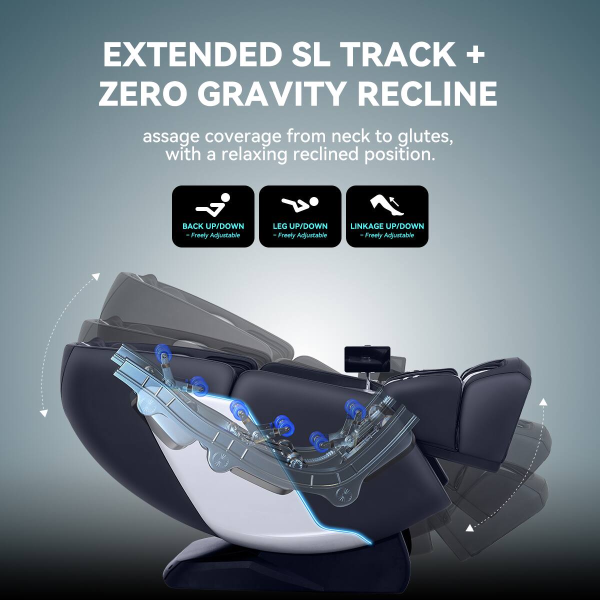 EXTENDED SL TRACK + ZERO GRAVITY RECLINE  
assage coverage from neck to glutes, with a relaxing reclined position.  
BACK UP/DOWN - Freely Adjustable  
LEG UP/DOWN - Freely Adjustable  
LINKAGE UP/DOWN - Freely Adjustable