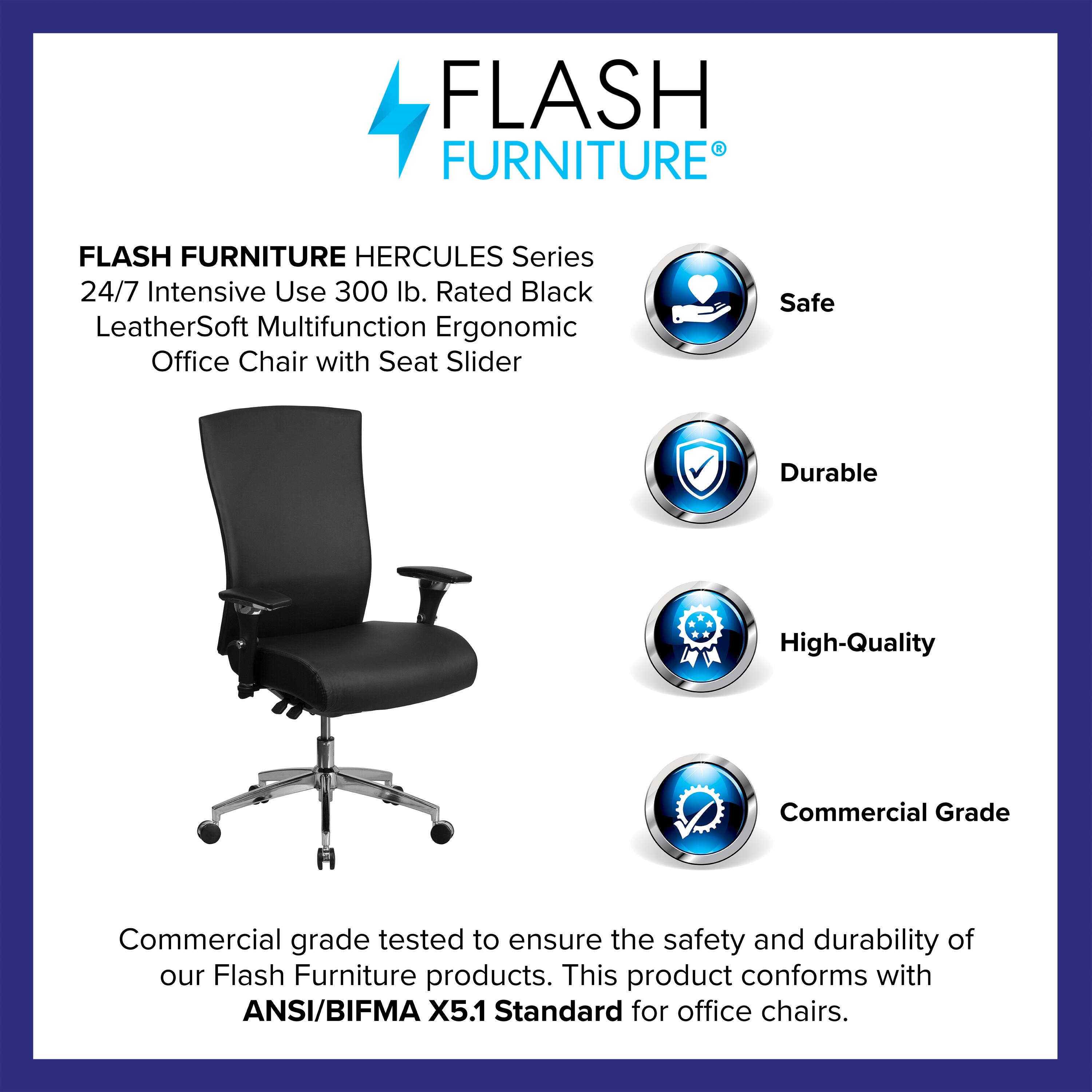 FLASH FURNITURE HERCULES Series 24/7 Intensive Use 300 lb. Rated Black LeatherSoft Multifunction Ergonomic Office Chair with Seat Slider

Safe  
Durable  
High-Quality  
Commercial Grade

Commercial grade tested to ensure the safety and durability of our Flash Furniture products. This product conforms with ANSI/BIFMA X5.1 Standard for office chairs.