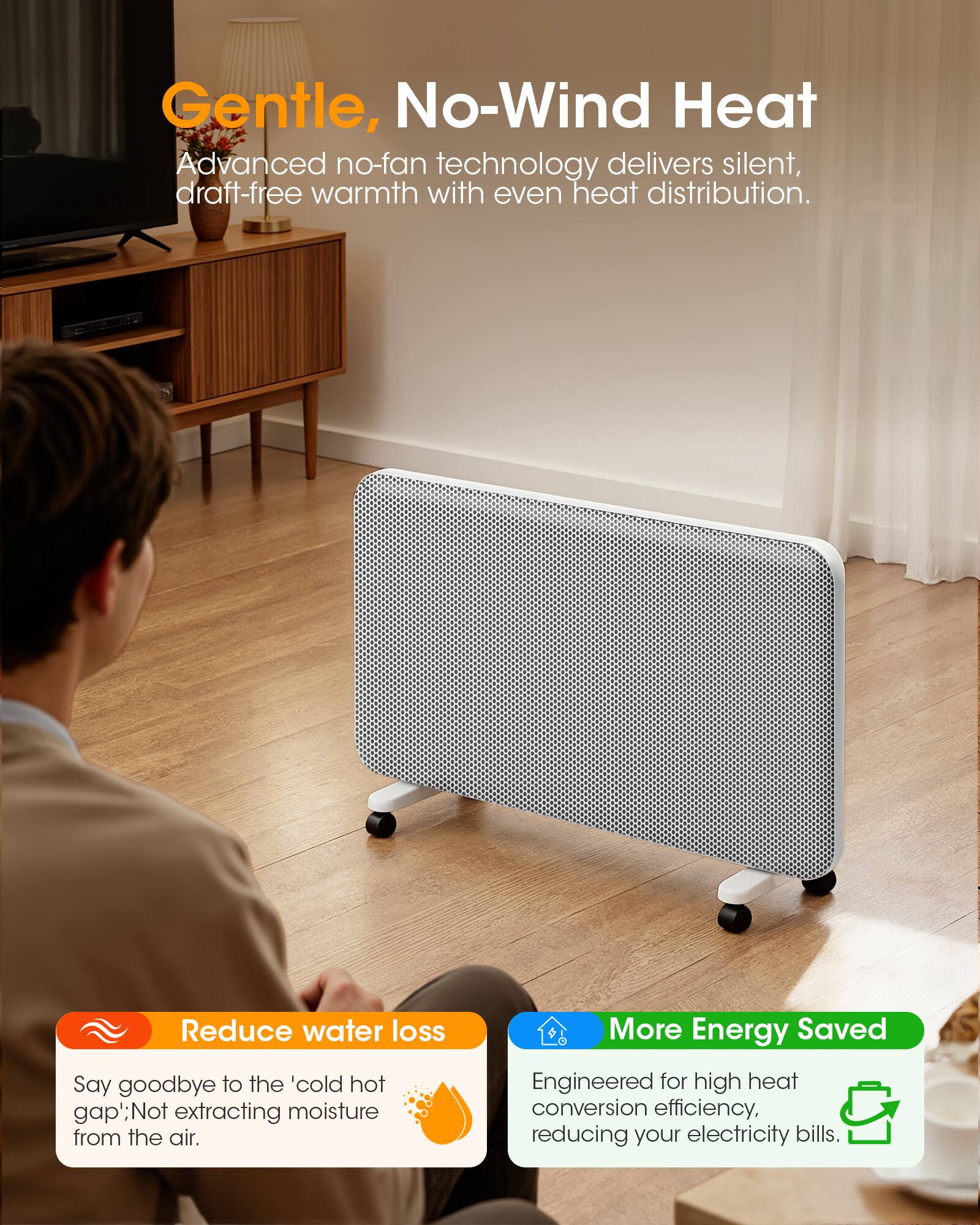 Gentle, No-Wind Heat  
Advanced no-fan technology delivers silent, draft-free warmth with even heat distribution.

Reduce water loss  
Say goodbye to the 'cold hot gap'; Not extracting moisture from the air.

More Energy Saved  
Engineered for high heat conversion efficiency, reducing your electricity bills.