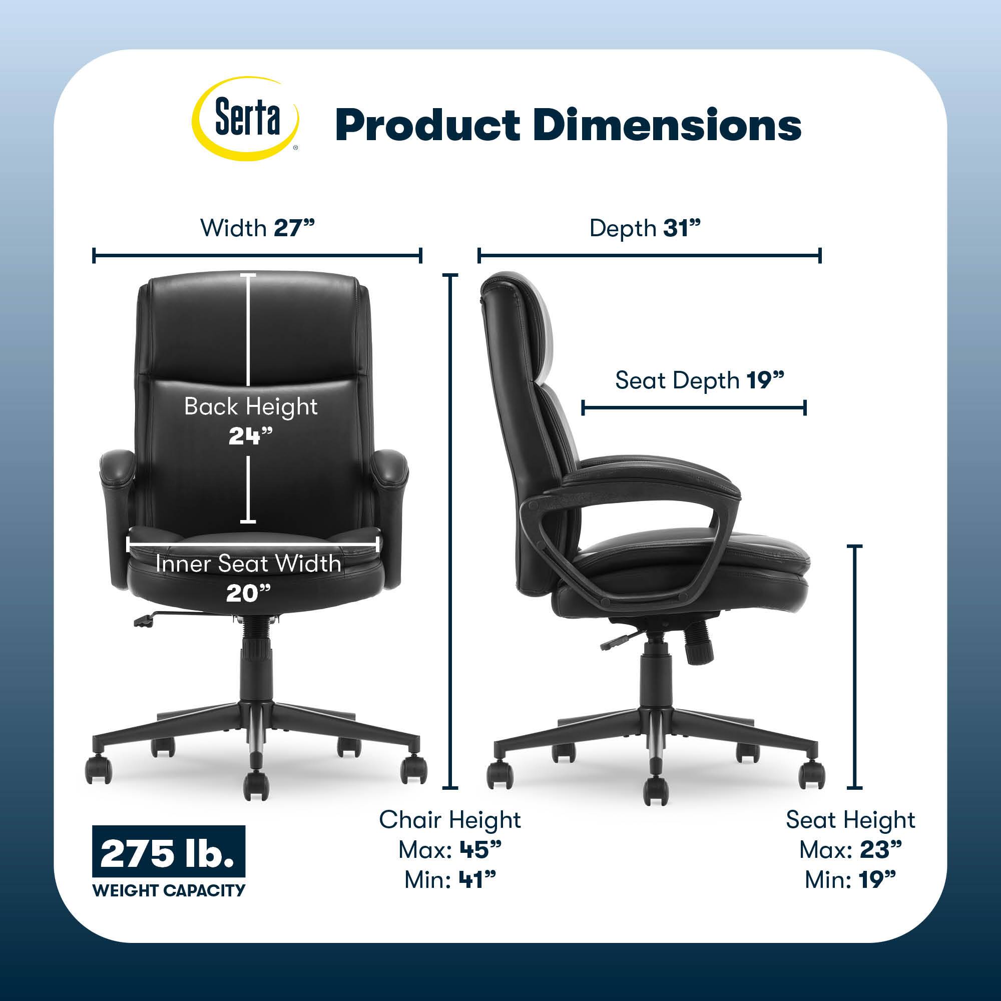 Serta Product Dimensions:

* Width: 27"
* Depth: 31"
* Back Height: 24"
* Seat Depth: 19"
* Inner Seat Width: 20"
* Weight Capacity: 275 lb.
* Chair Height Max: 45"
* Chair Height Min: 41"
* Seat Height Max: 23"
* Seat Height Min: 19"