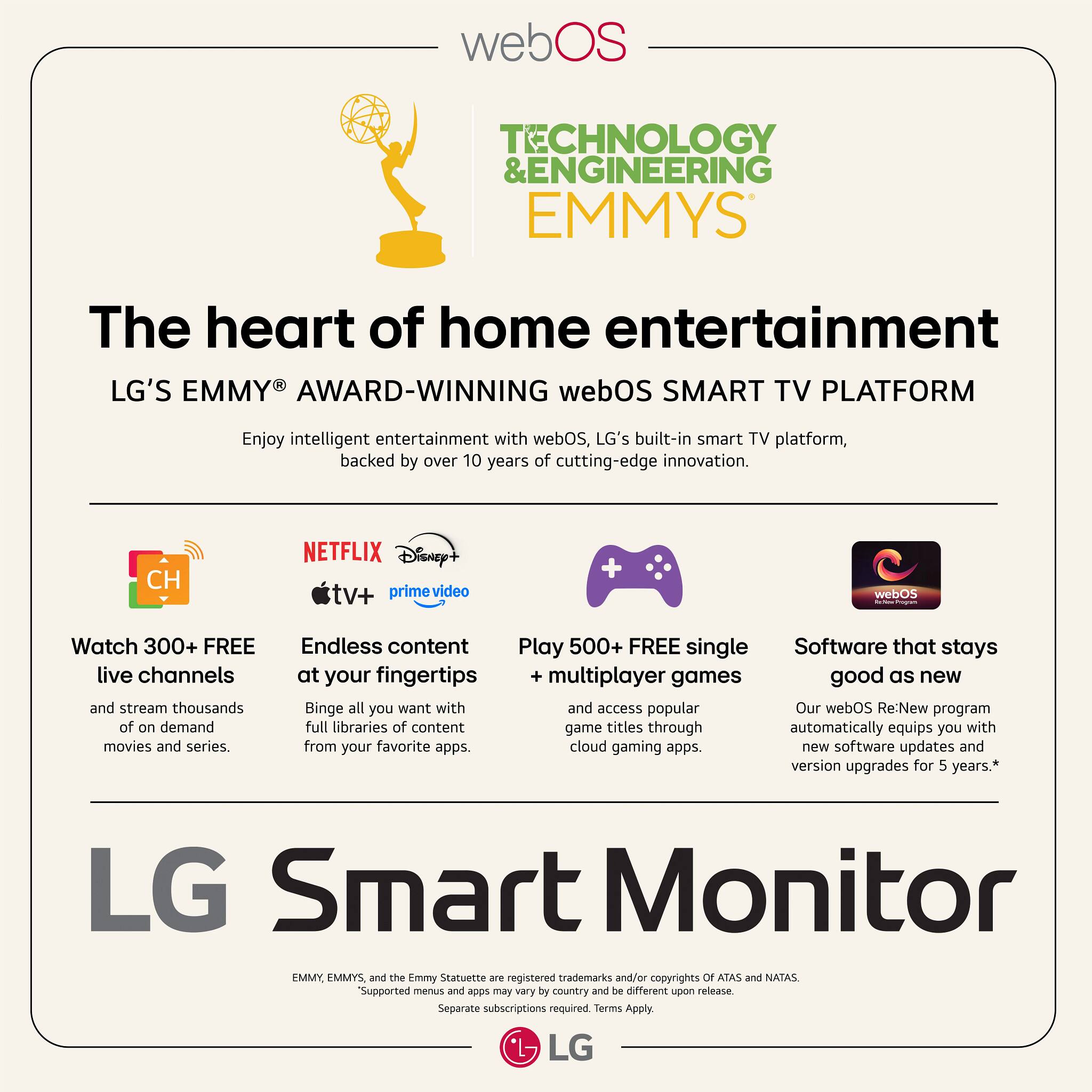 **webOS**

**TECHNOLOGY & ENGINEERING EMMYS**

**The heart of home entertainment**

**LG'S EMMY® AWARD-WINNING webOS SMART TV PLATFORM**

Enjoy intelligent entertainment with webOS, LG's built-in smart TV platform, backed by over 10 years of cutting-edge innovation.

- **Watch 300+ FREE live channels** and stream thousands of on demand movies and series.
- **Endless content at your fingertips** Binge all you want with full libraries of content from your favorite apps.
- **Play 500+ FREE single multiplayer games** and access popular game titles through cloud gaming apps.
- **Software that stays good as new** Our webOS Re:New program automatically equips you with new software updates and version upgrades for 5 years.*

**LG Smart Monitor**

*EMMY, EMMYS, and the Emmy Statuette are registered trademarks and/or copyrights of ATAS and NATAS. Supported menus and apps may vary by country and be different upon release. Separate subscriptions required. Terms Apply.